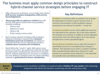 The business must apply common design principles to construct hybrid-channel service strategies before engaging IT Offer self-service at all times, even to high-value clients.  Self-service requires integration with service knowledgebases. Always provide an option to switch  from self-service. Self-service cannot solve every problem. Consider enabling: Click to chat Submit an e-mail Click to call Find a nearby service center  Don’t confuse channel switching with escalation. Channel switching is required when  channel limitations prevent resolution . Escalation is required when the service organization needs to  commit more resources to resolution . Don’t fall for the “Level 0” myth. Self-service is not Level 0, it is Level 1. Be careful not to fall into the false perception that switching from self-service to assisted service, without applying more resources, is escalation. It is not. Making a customer start over when switching channels is  guaranteed to lower satisfaction . Info-Tech Research Group Escalation  is necessary when a customer can no longer be adequately serviced at a given resource level. A common misconception is that escalation requires moving from one channel to another – it may not. In-channel escalation  occurs when additional resources are allocated to the customer, but in the same channel. For example, if a customer is unable to receive adequate service from a tier-one phone agent, he or she may be transferred to a more specialized agent. Out-of-channel escalation  occurs when the increase in committed resources is accompanied by a change in channel. This typically occurs when a customer switches from a predominantly self-service channel (i.e. web portal) to an assisted service channel (i.e. live chat) that can provide more specialized assistance. Key Definitions Designing service resolution workflows is required upfront  before IT can assist  with technology integration and advise the business concerning security and privacy risks.  Bottom Line 