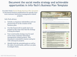 Document the social media strategy and achievable opportunities in Info-Tech’s Business Plan Template Info-Tech advises: Include 2-3 business stakeholders and one person from IT in the creation of the business plan. Use this framework to quick-start your projects at the same time that the strategy is being developed. Your social media strategy may be used across many customer interaction management-related projects. This document is intended to mature and grow with subsequent projects. Identify both the potential gains as well as the risks of social media, and how you plan to mitigate them. Use Info-Tech’s  Social Media Business Plan Template   to document business justifications for specific near-term customer interaction management-related projects.  Info-Tech Research Group 