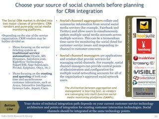 Choose your source of social channels before planning for CRM integration The Social CRM market is divided into two major classes of providers: CRM vendors and pure-play social media monitoring platforms. Depending on the size of the service organization, CRM vendors may be further divided as: Those focusing on the service ticketing system as  traditional service automation  (Oracle, MS Dynamics, Salesforce.com, RightNow Technologies, SugarCRM, Sage SalesLogix, Pivotal, Epiphany, Onyx, etc.) Those focusing on the  routing and queuing  of both real-time and asynchronous customer interactions, such as Avaya, Interactive Intelligence, Genesys Labs, Aspect, Cisco. Info-Tech Research Group Social channel aggregators   collate and summarize information from several social media services (for example, Facebook and Twitter) and allow users to simultaneously update multiple social media accounts across multiple services. This can be a tremendous time-saver for monitoring the social cloud for customer service issues and responding in-channel to customer concerns. Social channel managers   are applications and vendors that provide services for managing social channels. For example, social channel managers can provide central points of administration and configuration for multiple social networking accounts for all of the organization’s approved social network users. The distinction between aggregation and management is blurring fast, as vendors are converging into multi-function social media monitoring platforms (SMMPs). Your choice of technical integration path depends on your current customer service technology architecture and points of integration for existing customer interaction technologies. Social channels should be integrated at the same technology points. Bottom Line 