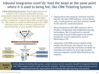Inbound Integration (cont’d): feed the beast at the same point where it is used to being fed, like CRM Ticketing Systems CRM Ticketing Systems : Small organizations are unlikely to have formal multimedia queuing technologies implemented in their call centers to route all types of interactions based on rules that define priority, complexity, required agent skills, product type, etc. The inquiry is usually handed directly to the CRM ticketing system with no advance application of channel-specific or issue-specific business rules. Info-Tech Research Group Organizations that integrate customer inquiries directly into their CRM software, such as phone calls, e-mail questions, and chat sessions, should do the same for social interactions.  Direct integration with CRM systems is not as flexible as integrating with multimedia queuing technologies. But it is preferred to manual processing of social media inquiries by parties outside the service organization, such as Marketing or PR.  Integration with CRM ensures capture of the inquiry into the larger 360-degree view of the customer and makes the interaction available for reporting and analysis by issue type, product, customer segment, and all other desired service analytics. In the absence of multimedia queues, social customer service inquiries should be integrated directly with CRM systems used to track and resolve inquiries. Manual resolution of social customer service inquiries prevents the organization from learning through reporting and analysis. Bottom Line 