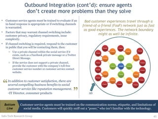 Outbound Integration (cont’d): ensure agents  don’t create more problems than they solve Info-Tech Research Group Customer service agents must be trained to evaluate if an in-band response is appropriate or if switching channels is warranted.  Factors that may warrant channel switching include: customer privacy, regulatory requirements, issue complexity.  If channel switching is required, respond to the customer in public that you will be contacting them, then: Use a private channel within the social service if it exists, such as a Facebook private message or a Twitter Direct Message. If the service does not support a private channel, provide the customer with the company’s toll-free customer service number or customer service contact website. Bad customer experiences travel through a friend-of-a-friend (FoaF) network just as fast as good experiences. The network boundary might as well be infinite. In addition to customer satisfaction, there are several compelling business benefits to social customer service like reputation management . - IT Director, consumer products “ ” Customer service agents must be trained on the communication norms, etiquette, and limitations of social media. Customers will quickly sniff out a “poser,” who isn’t familiar with the technology.  Bottom Line 