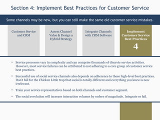 Assess Channel Value & Design a Hybrid Strategy Implement Customer Service Best Practices Customer Service and CRM Integrate Channels with CRM Software Service processes vary in complexity and can comprise thousands of discrete service activities. However, most service failures can be attributed to not adhering to a core group of customer service best practices. Successful use of social service channels also depends on adherence to these high-level best practices. Don’t fall for the Chicken Little trap that social is totally different and everything you knew is now irrelevant.  Train your service representatives based on both channels and customer segment. The social revolution will increase interaction volumes by orders of magnitude. Integrate or fail.  Section 4: Implement Best Practices for Customer Service Some channels may be new, but you can still make the same old customer service mistakes. 4 