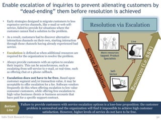 Enable escalation of inquiries to prevent alienating customers by “dead-ending” them before resolution is achieved Early strategies designed to migrate customers to less expensive service channels, like e-mail or web self-service, failed to provide for situations where the customer cannot find a solution to the problem. As a result, customers had to discover alternative interaction channels on their own, starting interaction through those channels having already experienced bad service.  Escalation  is defined as when additional resources are required for the organization to resolve the problem. Always provide customers with an option to escalate their inquiry. This can be asynchronous, such as escalating from self-service to e-mail, or real-time, such as offering chat or a phone callback. Escalation does not have to be free.  Based upon customer segment and/or transaction value, it may be acceptable to offer escalation for a fee. Software vendors frequently do this when offering escalation to low value consumer customers, while offering free escalation to high value business clients or business accounts that have paid for a specific support contract. Service Escalation Info-Tech Research Group More resources tapped: Product Specialists Live Self-Sevice Resolution via Escalation Failure to provide customers with service escalation options is a lose-lose proposition: the customer problem is unresolved and the organization will find it impossible to achieve high customer satisfaction. However, higher levels of service do not have to be free. Bottom Line 