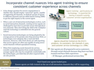 Incorporate channel nuances into agent training to ensure consistent customer experience across channels A key design question for service organizations is whether they should employ “universal” agents, capable of supporting all channels, or dedicate groups of agents to different channels and use skills-based routing (SBR) to get the right inquiry to the correct agent. When a new set of interaction technologies evolves, such as social interaction channels, existing service agents are challenged to learn how to provide service through these new channels. They don’t bring the skill to the workplace until the technology is embedded into the general culture.  Social interaction technologies are being adopted by the average person at far greater rates than previous Web 1.0 technologies were adopted, like e-mail and Web browsers. However, Info-Tech clients are still reporting that service agents are often not capable of using newer social channels without specialized training.  When first employing social channels for service, consider assigning inquiries from social channels to younger agents who may be completely comfortable with the technologies, provided that all other required skills are also present. Info-Tech Research Group Agent training – particularly on technology – is essential for having a smooth-running customer service organization. Our agents are ill-prepared to serve customers through social channels because they have not been trained and have little experience. -  IT Manager, professional services firm “ ” Don’t hand your agents loaded guns.  Ensure agents are fully trained on the use of all interaction channels they will be supporting. Bottom Line Agents should be trained on the firm’s products, its customers, the channels it uses, and customer service technology (i.e. CRM). 