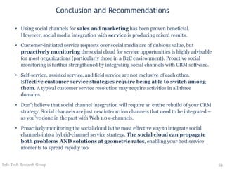 Conclusion and Recommendations Using social channels for  sales and marketing  has been proven beneficial.  However, social media integration with  service  is producing mixed results. Customer-initiated service requests over social media are of dubious value, but  proactively monitoring  the social cloud for service opportunities is highly advisable for most organizations (particularly those in a B2C environment). Proactive social monitoring is further strengthened by integrating social channels with CRM software. Self-service, assisted service, and field service are not exclusive of each other.  Effective customer service strategies require being able to switch among them . A typical customer service resolution may require activities in all three domains. Don’t believe that social channel integration will require an entire rebuild of your CRM strategy. Social channels are just new interaction channels that need to be integrated – as you’ve done in the past with Web 1.0 e-channels. Proactively monitoring the social cloud is the most effective way to integrate social channels into a hybrid-channel service strategy.  The social cloud can propagate both problems AND solutions at geometric rates , enabling your best service moments to spread rapidly too.   Info-Tech Research Group 
