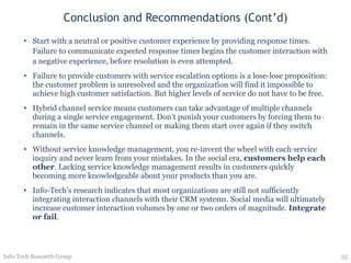 Conclusion and Recommendations (Cont’d) Start with a neutral or positive customer experience by providing response times. Failure to communicate expected response times begins the customer interaction with a negative experience, before resolution is even attempted. Failure to provide customers with service escalation options is a lose-lose proposition: the customer problem is unresolved and the organization will find it impossible to achieve high customer satisfaction. But higher levels of service do not have to be free. Hybrid channel service means customers can take advantage of multiple channels during a single service engagement. Don’t punish your customers by forcing them to remain in the same service channel or making them start over again if they switch channels. Without service knowledge management, you re-invent the wheel with each service inquiry and never learn from your mistakes. In the social era,  customers help each other . Lacking service knowledge management results in customers quickly becoming more knowledgeable about your products than you are.  Info-Tech’s research indicates that most organizations are still not sufficiently integrating interaction channels with their CRM systems. Social media will ultimately increase customer interaction volumes by one or two orders of magnitude.  Integrate or fail . Info-Tech Research Group 