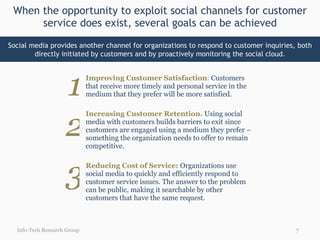 When the opportunity to exploit social channels for customer service does exist, several goals can be achieved Info-Tech Research Group Social media provides another channel for organizations to respond to customer inquiries, both directly initiated by customers and by proactively monitoring the social cloud. Improving Customer Satisfaction :  Customers that receive more timely and personal service in the medium that they prefer will be more satisfied. Increasing Customer Retention.   Using social media with customers builds barriers to exit since customers are engaged using a medium they prefer – something the organization needs to offer to remain competitive. Reducing Cost of Service:  Organizations use social media to quickly and efficiently respond to customer service issues. The answer to the problem can be public, making it searchable by other customers that have the same request. 1 2 3 
