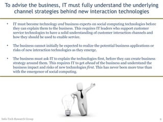 To advise the business, IT must fully understand the underlying channel strategies behind new interaction technologies Info-Tech Research Group IT must become technology  and  business experts on social computing technologies before they can explain them to the business. This requires IT leaders who support customer service technologies to have a solid understanding of customer interaction channels and how they should be used to enable service. The business cannot initially be expected to realize the potential business applications or risks of new interaction technologies as they emerge. The business must ask IT to explain the technologies first, before they can create business strategy around them. This requires IT to get  ahead  of the business and understand the business impact and risks of new technologies  first . This has never been more true than with the emergence of social computing.  