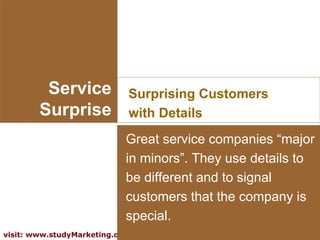 Service Surprise Surprising Customers with Details Great service companies “major in minors”. They use details to be different and to signal customers that the company is special. 