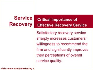 Service Recovery Satisfactory recovery service sharply increases customers’ willingness to recommend the firm and significantly improves their perceptions of overall service quality. Critical Importance of Effective Recovery Service 