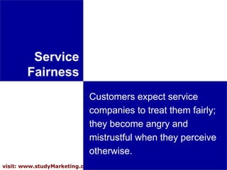 Service Fairness Customers expect service companies to treat them fairly; they become angry and mistrustful when they perceive otherwise.  