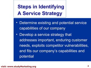 Determine existing and potential service capabilities of our company Develop a service strategy that addresses important, enduring customer needs, exploits competitor vulnerabilities, and fits our company’s capabilities and potential Steps in Identifying A Service Strategy 