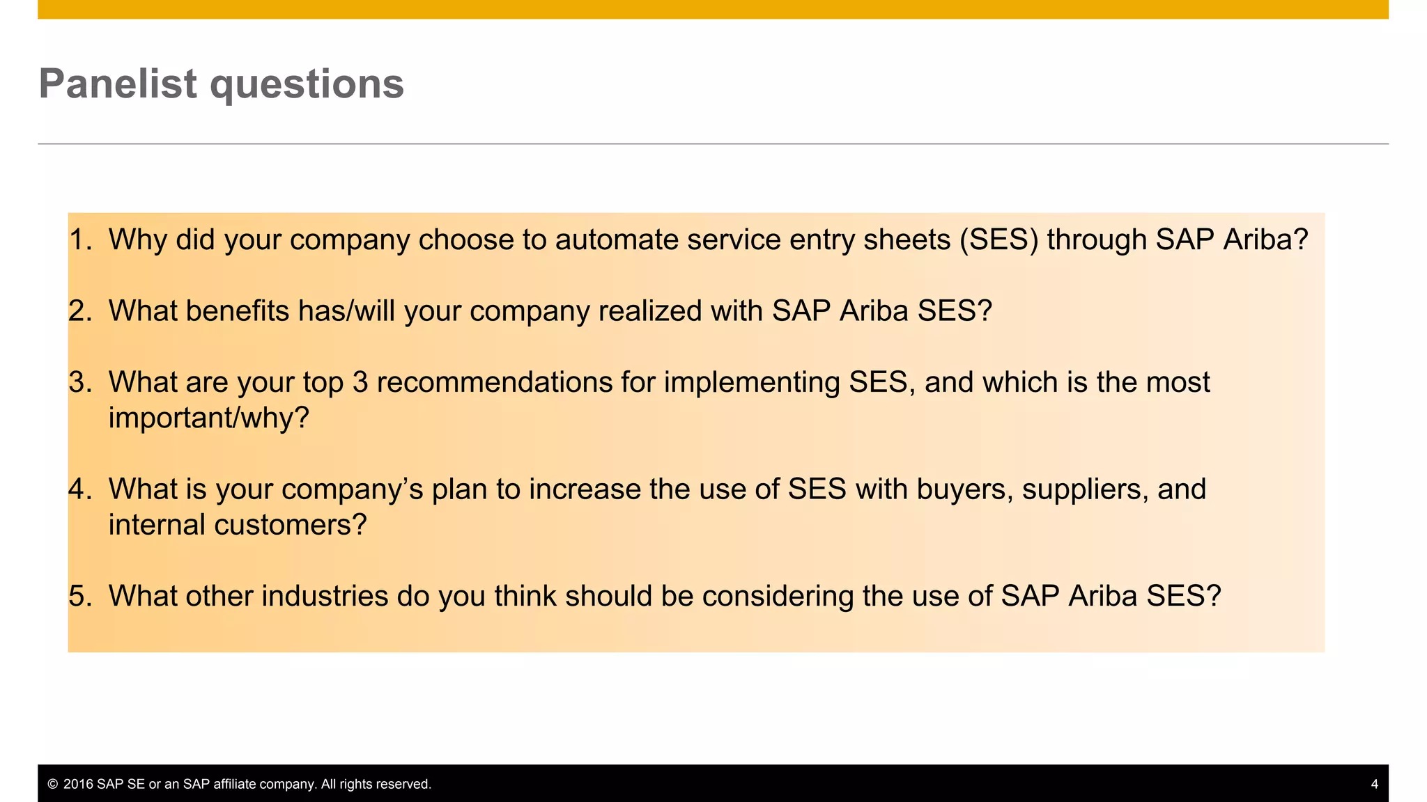© 2016 SAP SE or an SAP affiliate company. All rights reserved. 12Public
Panelist questions
1. Why did your company choose to automate service entry sheets (SES) through SAP Ariba?
2. What benefits has/will your company realized with SAP Ariba SES?
3. What are your top 3 recommendations for implementing SES, and which is the most
important/why?
4. What is your company’s plan to increase the use of SES with buyers, suppliers, and
internal customers?
5. What other industries do you think should be considering the use of SAP Ariba SES?
 