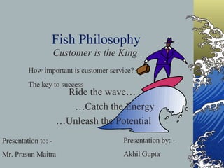 Fish Philosophy Customer is the King Presentation to: - Mr. Prasun Maitra Presentation by: - Akhil Gupta How important is customer service?  –  The key to success Ride the wave…  … Catch the Energy … Unleash the Potential 