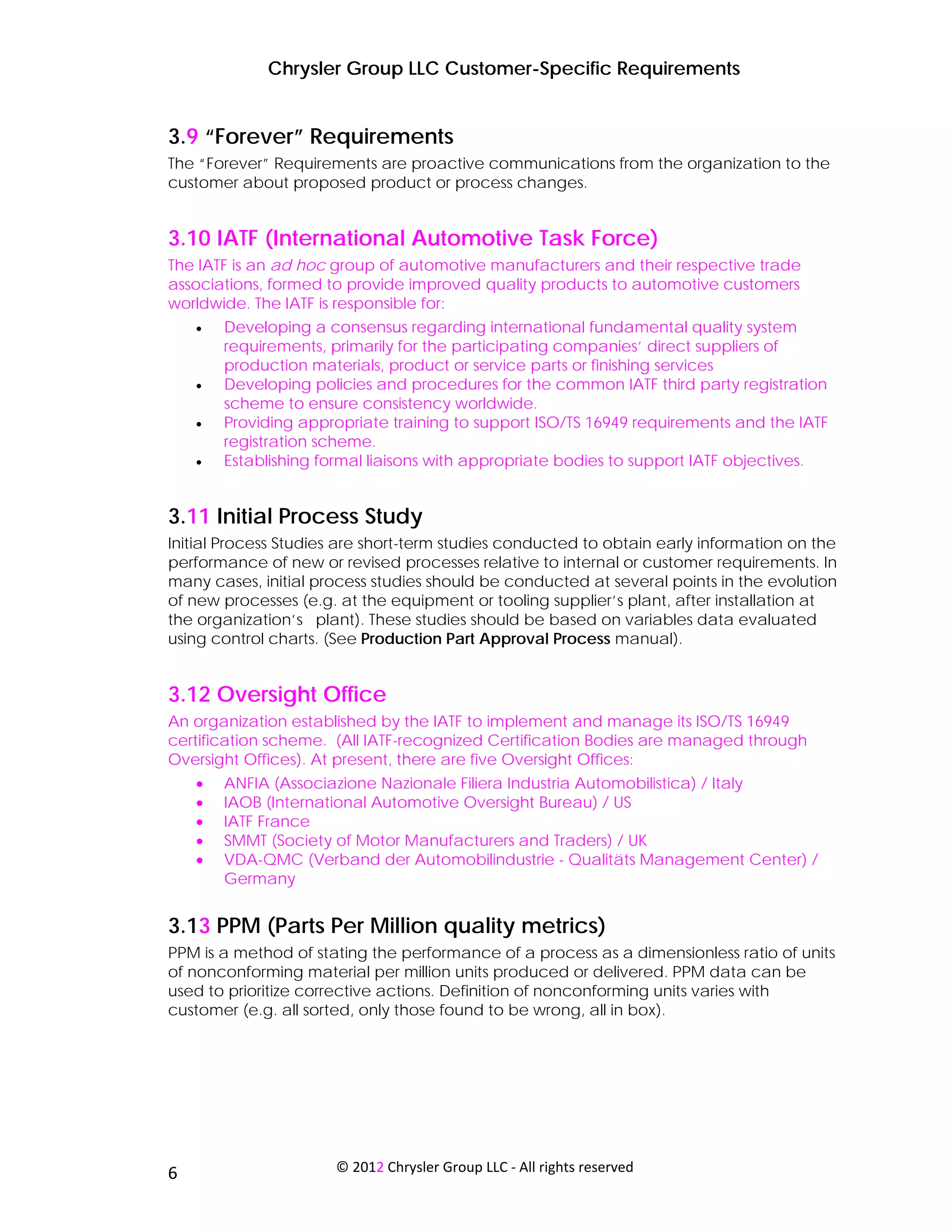 Chrysler Group LLC Customer-Specific Requirements


3.9 “Forever” Requirements
The “Forever” Requirements are proactive communications from the organization to the
customer about proposed product or process changes.


3.10 IATF (International Automotive Task Force)
The IATF is an ad hoc group of automotive manufacturers and their respective trade
associations, formed to provide improved quality products to automotive customers
worldwide. The IATF is responsible for:
     •   Developing a consensus regarding international fundamental quality system
         requirements, primarily for the participating companies’ direct suppliers of
         production materials, product or service parts or finishing services
     •   Developing policies and procedures for the common IATF third party registration
         scheme to ensure consistency worldwide.
     •   Providing appropriate training to support ISO/TS 16949 requirements and the IATF
         registration scheme.
     •   Establishing formal liaisons with appropriate bodies to support IATF objectives.


3.11 Initial Process Study
Initial Process Studies are short-term studies conducted to obtain early information on the
performance of new or revised processes relative to internal or customer requirements. In
many cases, initial process studies should be conducted at several points in the evolution
of new processes (e.g. at the equipment or tooling supplier’s plant, after installation at
the organization’s plant). These studies should be based on variables data evaluated
using control charts. (See Production Part Approval Process manual).


3.12 Oversight Office
An organization established by the IATF to implement and manage its ISO/TS 16949
certification scheme. (All IATF-recognized Certification Bodies are managed through
Oversight Offices). At present, there are five Oversight Offices:
     •   ANFIA (Associazione Nazionale Filiera Industria Automobilistica) / Italy
     •   IAOB (International Automotive Oversight Bureau) / US
     •   IATF France
     •   SMMT (Society of Motor Manufacturers and Traders) / UK
     •   VDA-QMC (Verband der Automobilindustrie - Qualitäts Management Center) /
         Germany


3.13 PPM (Parts Per Million quality metrics)
PPM is a method of stating the performance of a process as a dimensionless ratio of units
of nonconforming material per million units produced or delivered. PPM data can be
used to prioritize corrective actions. Definition of nonconforming units varies with
customer (e.g. all sorted, only those found to be wrong, all in box).




 
6                      © 2012 Chrysler Group LLC ‐ All rights reserved 
 