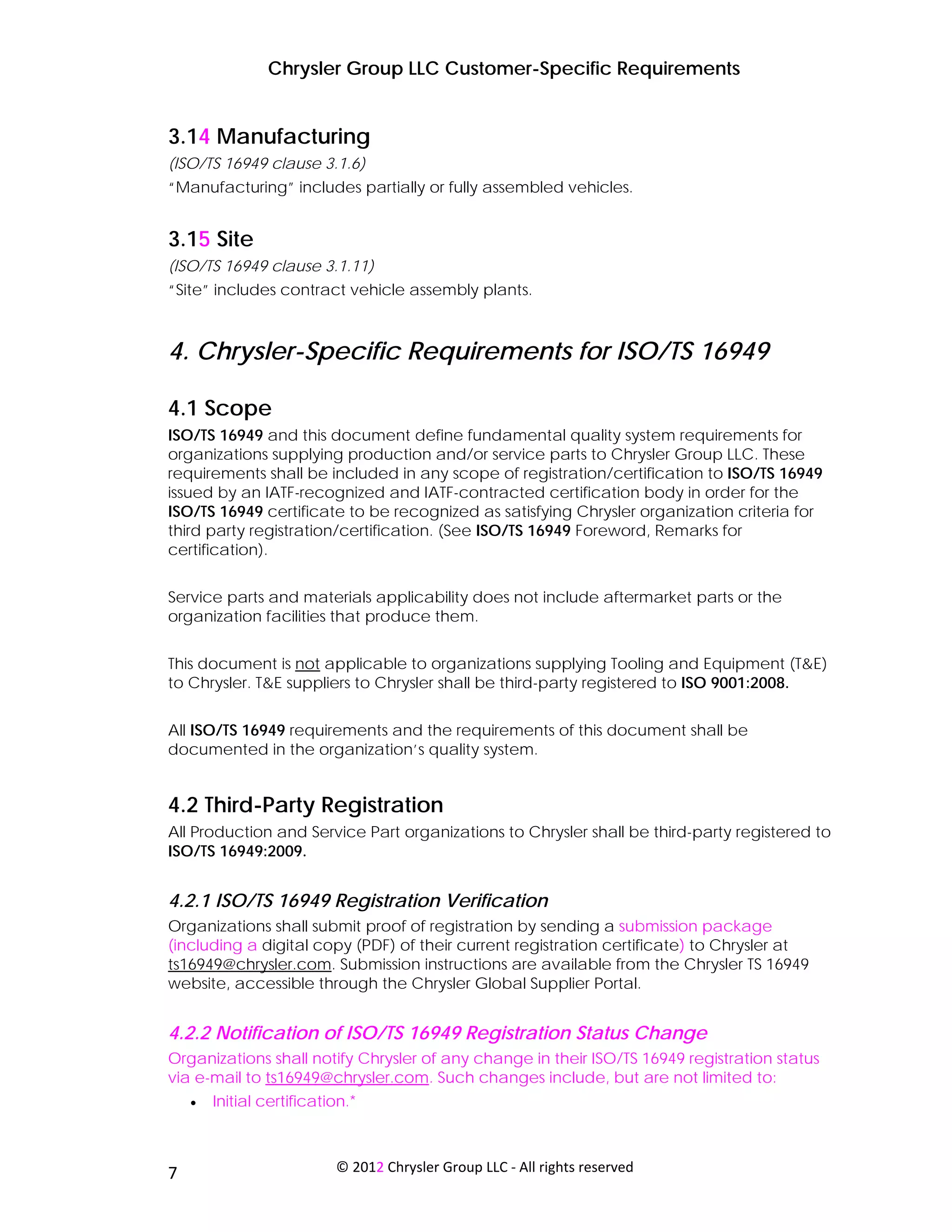 Chrysler Group LLC Customer-Specific Requirements


3.14 Manufacturing
(ISO/TS 16949 clause 3.1.6)
“Manufacturing” includes partially or fully assembled vehicles.


3.15 Site
(ISO/TS 16949 clause 3.1.11)
“Site” includes contract vehicle assembly plants.



4. Chrysler-Specific Requirements for ISO/TS 16949

4.1 Scope
ISO/TS 16949 and this document define fundamental quality system requirements for
organizations supplying production and/or service parts to Chrysler Group LLC. These
requirements shall be included in any scope of registration/certification to ISO/TS 16949
issued by an IATF-recognized and IATF-contracted certification body in order for the
ISO/TS 16949 certificate to be recognized as satisfying Chrysler organization criteria for
third party registration/certification. (See ISO/TS 16949 Foreword, Remarks for
certification).


Service parts and materials applicability does not include aftermarket parts or the
organization facilities that produce them.


This document is not applicable to organizations supplying Tooling and Equipment (T&E)
to Chrysler. T&E suppliers to Chrysler shall be third-party registered to ISO 9001:2008.


All ISO/TS 16949 requirements and the requirements of this document shall be
documented in the organization’s quality system.


4.2 Third-Party Registration
All Production and Service Part organizations to Chrysler shall be third-party registered to
ISO/TS 16949:2009.


4.2.1 ISO/TS 16949 Registration Verification
Organizations shall submit proof of registration by sending a submission package
(including a digital copy (PDF) of their current registration certificate) to Chrysler at
ts16949@chrysler.com. Submission instructions are available from the Chrysler TS 16949
website, accessible through the Chrysler Global Supplier Portal.


4.2.2 Notification of ISO/TS 16949 Registration Status Change
Organizations shall notify Chrysler of any change in their ISO/TS 16949 registration status
via e-mail to ts16949@chrysler.com. Such changes include, but are not limited to:
     •   Initial certification.*



 
7                           © 2012 Chrysler Group LLC ‐ All rights reserved 
 