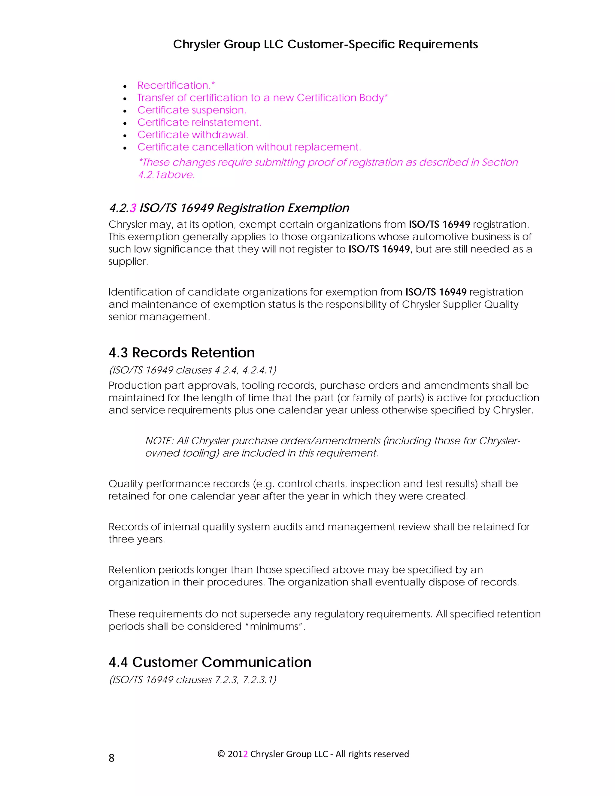Chrysler Group LLC Customer-Specific Requirements


     •   Recertification.*
     •   Transfer of certification to a new Certification Body*
     •   Certificate suspension.
     •   Certificate reinstatement.
     •   Certificate withdrawal.
     •   Certificate cancellation without replacement.
         *These changes require submitting proof of registration as described in Section
         4.2.1above.


4.2.3 ISO/TS 16949 Registration Exemption
Chrysler may, at its option, exempt certain organizations from ISO/TS 16949 registration.
This exemption generally applies to those organizations whose automotive business is of
such low significance that they will not register to ISO/TS 16949, but are still needed as a
supplier.


Identification of candidate organizations for exemption from ISO/TS 16949 registration
and maintenance of exemption status is the responsibility of Chrysler Supplier Quality
senior management.


4.3 Records Retention
(ISO/TS 16949 clauses 4.2.4, 4.2.4.1)
Production part approvals, tooling records, purchase orders and amendments shall be
maintained for the length of time that the part (or family of parts) is active for production
and service requirements plus one calendar year unless otherwise specified by Chrysler.


          NOTE: All Chrysler purchase orders/amendments (including those for Chrysler-
          owned tooling) are included in this requirement.


Quality performance records (e.g. control charts, inspection and test results) shall be
retained for one calendar year after the year in which they were created.


Records of internal quality system audits and management review shall be retained for
three years.


Retention periods longer than those specified above may be specified by an
organization in their procedures. The organization shall eventually dispose of records.


These requirements do not supersede any regulatory requirements. All specified retention
periods shall be considered “minimums”.


4.4 Customer Communication
(ISO/TS 16949 clauses 7.2.3, 7.2.3.1)




 
8                         © 2012 Chrysler Group LLC ‐ All rights reserved 
 