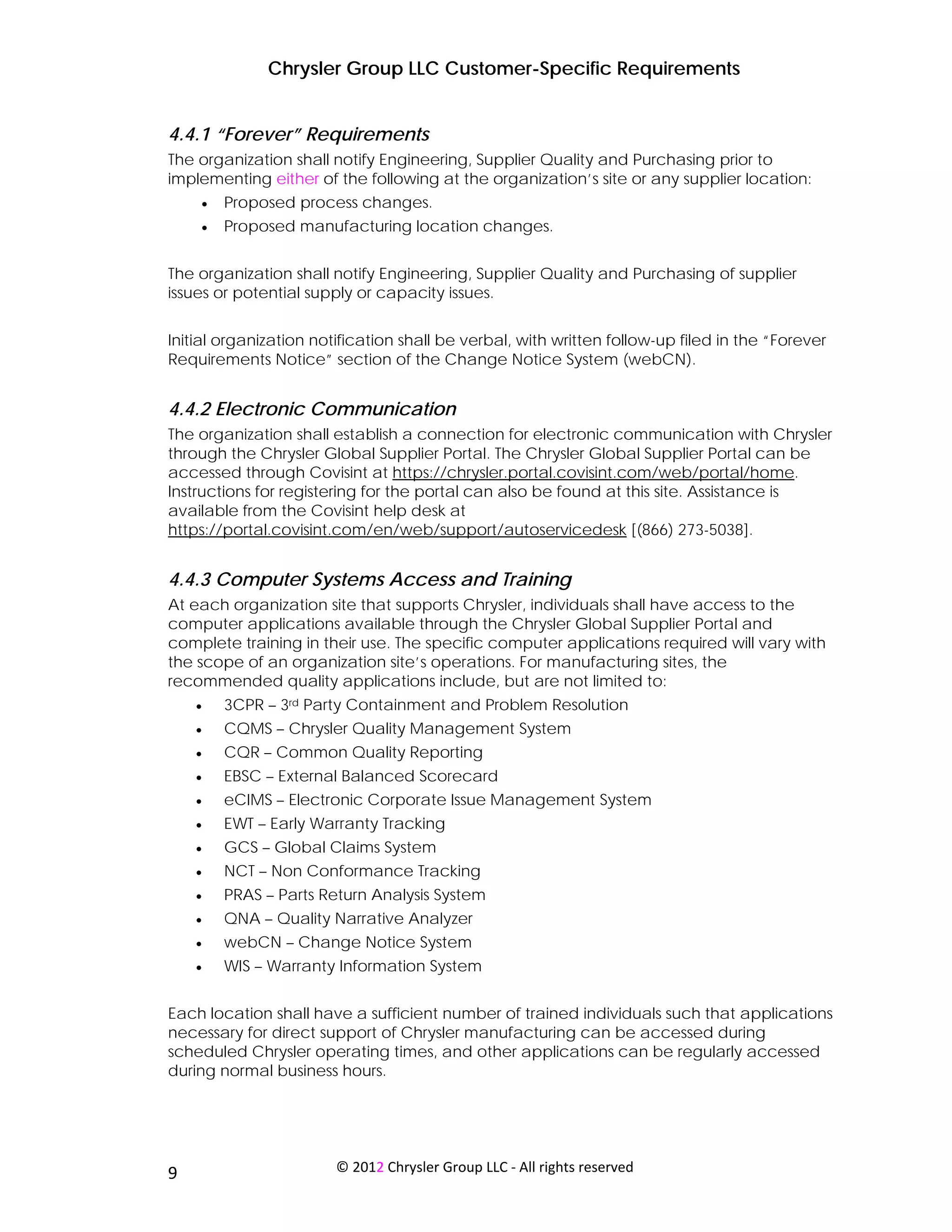 Chrysler Group LLC Customer-Specific Requirements


4.4.1 “Forever” Requirements
The organization shall notify Engineering, Supplier Quality and Purchasing prior to
implementing either of the following at the organization’s site or any supplier location:
     •   Proposed process changes.
     •   Proposed manufacturing location changes.


The organization shall notify Engineering, Supplier Quality and Purchasing of supplier
issues or potential supply or capacity issues.


Initial organization notification shall be verbal, with written follow-up filed in the “Forever
Requirements Notice” section of the Change Notice System (webCN).


4.4.2 Electronic Communication
The organization shall establish a connection for electronic communication with Chrysler
through the Chrysler Global Supplier Portal. The Chrysler Global Supplier Portal can be
accessed through Covisint at https://chrysler.portal.covisint.com/web/portal/home.
Instructions for registering for the portal can also be found at this site. Assistance is
available from the Covisint help desk at
https://portal.covisint.com/en/web/support/autoservicedesk [(866) 273-5038].


4.4.3 Computer Systems Access and Training
At each organization site that supports Chrysler, individuals shall have access to the
computer applications available through the Chrysler Global Supplier Portal and
complete training in their use. The specific computer applications required will vary with
the scope of an organization site’s operations. For manufacturing sites, the
recommended quality applications include, but are not limited to:
     •   3CPR – 3rd Party Containment and Problem Resolution
     •   CQMS – Chrysler Quality Management System
     •   CQR – Common Quality Reporting
     •   EBSC – External Balanced Scorecard
     •   eCIMS – Electronic Corporate Issue Management System
     •   EWT – Early Warranty Tracking
     •   GCS – Global Claims System
     •   NCT – Non Conformance Tracking
     •   PRAS – Parts Return Analysis System
     •   QNA – Quality Narrative Analyzer
     •   webCN – Change Notice System
     •   WIS – Warranty Information System


Each location shall have a sufficient number of trained individuals such that applications
necessary for direct support of Chrysler manufacturing can be accessed during
scheduled Chrysler operating times, and other applications can be regularly accessed
during normal business hours.




 
9                       © 2012 Chrysler Group LLC ‐ All rights reserved 
 