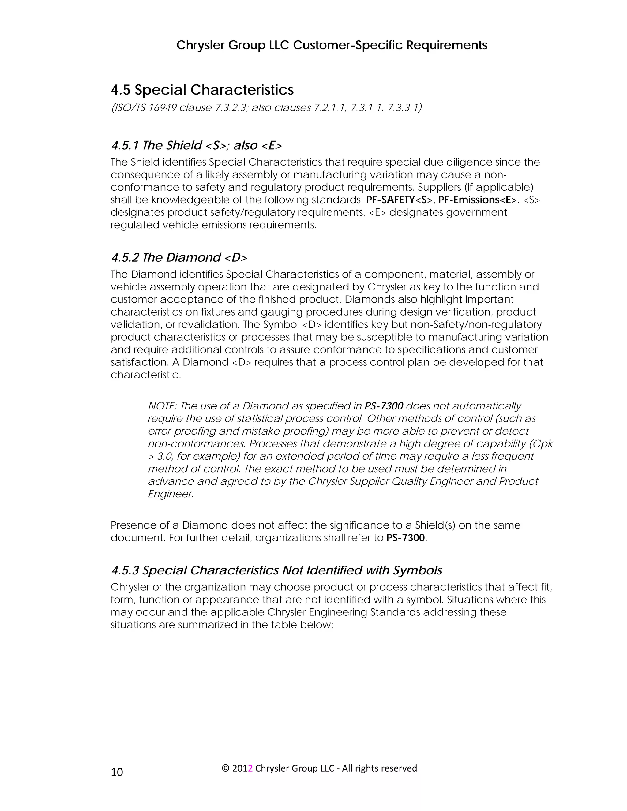 Chrysler Group LLC Customer-Specific Requirements


4.5 Special Characteristics
(ISO/TS 16949 clause 7.3.2.3; also clauses 7.2.1.1, 7.3.1.1, 7.3.3.1)


4.5.1 The Shield <S>; also <E>
The Shield identifies Special Characteristics that require special due diligence since the
consequence of a likely assembly or manufacturing variation may cause a non-
conformance to safety and regulatory product requirements. Suppliers (if applicable)
shall be knowledgeable of the following standards: PF-SAFETY<S>, PF-Emissions<E>. <S>
designates product safety/regulatory requirements. <E> designates government
regulated vehicle emissions requirements.


4.5.2 The Diamond <D>
The Diamond identifies Special Characteristics of a component, material, assembly or
vehicle assembly operation that are designated by Chrysler as key to the function and
customer acceptance of the finished product. Diamonds also highlight important
characteristics on fixtures and gauging procedures during design verification, product
validation, or revalidation. The Symbol <D> identifies key but non-Safety/non-regulatory
product characteristics or processes that may be susceptible to manufacturing variation
and require additional controls to assure conformance to specifications and customer
satisfaction. A Diamond <D> requires that a process control plan be developed for that
characteristic.


        NOTE: The use of a Diamond as specified in PS-7300 does not automatically
        require the use of statistical process control. Other methods of control (such as
        error-proofing and mistake-proofing) may be more able to prevent or detect
        non-conformances. Processes that demonstrate a high degree of capability (Cpk
        > 3.0, for example) for an extended period of time may require a less frequent
        method of control. The exact method to be used must be determined in
        advance and agreed to by the Chrysler Supplier Quality Engineer and Product
        Engineer.


Presence of a Diamond does not affect the significance to a Shield(s) on the same
document. For further detail, organizations shall refer to PS-7300.


4.5.3 Special Characteristics Not Identified with Symbols
Chrysler or the organization may choose product or process characteristics that affect fit,
form, function or appearance that are not identified with a symbol. Situations where this
may occur and the applicable Chrysler Engineering Standards addressing these
situations are summarized in the table below:




 
10                      © 2012 Chrysler Group LLC ‐ All rights reserved 
 