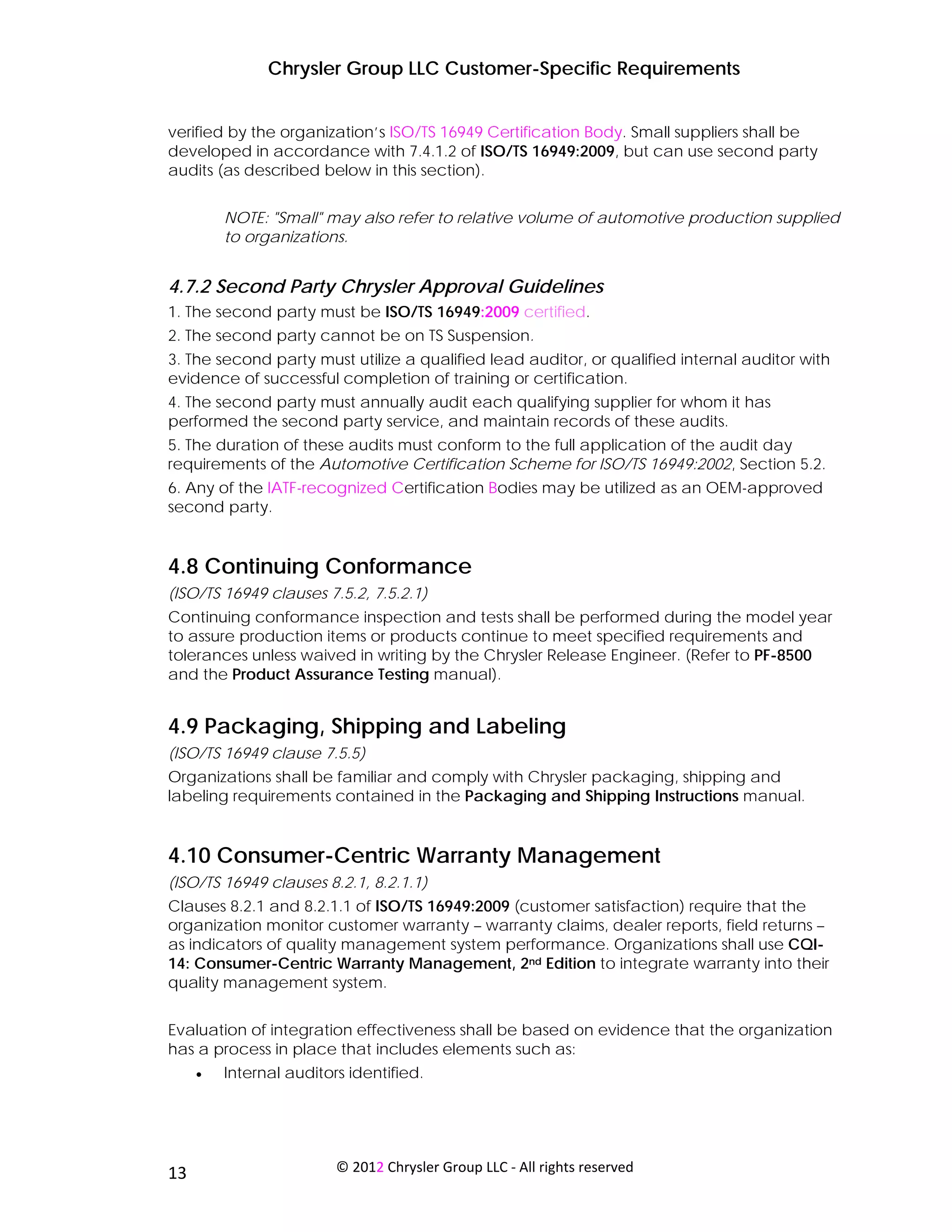 Chrysler Group LLC Customer-Specific Requirements


verified by the organization’s ISO/TS 16949 Certification Body. Small suppliers shall be
developed in accordance with 7.4.1.2 of ISO/TS 16949:2009, but can use second party
audits (as described below in this section).


         NOTE: "Small" may also refer to relative volume of automotive production supplied
         to organizations.


4.7.2 Second Party Chrysler Approval Guidelines
1. The second party must be ISO/TS 16949:2009 certified.
2. The second party cannot be on TS Suspension.
3. The second party must utilize a qualified lead auditor, or qualified internal auditor with
evidence of successful completion of training or certification.
4. The second party must annually audit each qualifying supplier for whom it has
performed the second party service, and maintain records of these audits.
5. The duration of these audits must conform to the full application of the audit day
requirements of the Automotive Certification Scheme for ISO/TS 16949:2002, Section 5.2.
6. Any of the IATF-recognized Certification Bodies may be utilized as an OEM-approved
second party.


4.8 Continuing Conformance
(ISO/TS 16949 clauses 7.5.2, 7.5.2.1)
Continuing conformance inspection and tests shall be performed during the model year
to assure production items or products continue to meet specified requirements and
tolerances unless waived in writing by the Chrysler Release Engineer. (Refer to PF-8500
and the Product Assurance Testing manual).


4.9 Packaging, Shipping and Labeling
(ISO/TS 16949 clause 7.5.5)
Organizations shall be familiar and comply with Chrysler packaging, shipping and
labeling requirements contained in the Packaging and Shipping Instructions manual.


4.10 Consumer-Centric Warranty Management
(ISO/TS 16949 clauses 8.2.1, 8.2.1.1)
Clauses 8.2.1 and 8.2.1.1 of ISO/TS 16949:2009 (customer satisfaction) require that the
organization monitor customer warranty – warranty claims, dealer reports, field returns –
as indicators of quality management system performance. Organizations shall use CQI-
14: Consumer-Centric Warranty Management, 2nd Edition to integrate warranty into their
quality management system.


Evaluation of integration effectiveness shall be based on evidence that the organization
has a process in place that includes elements such as:
     •   Internal auditors identified.




 
13                       © 2012 Chrysler Group LLC ‐ All rights reserved 
 