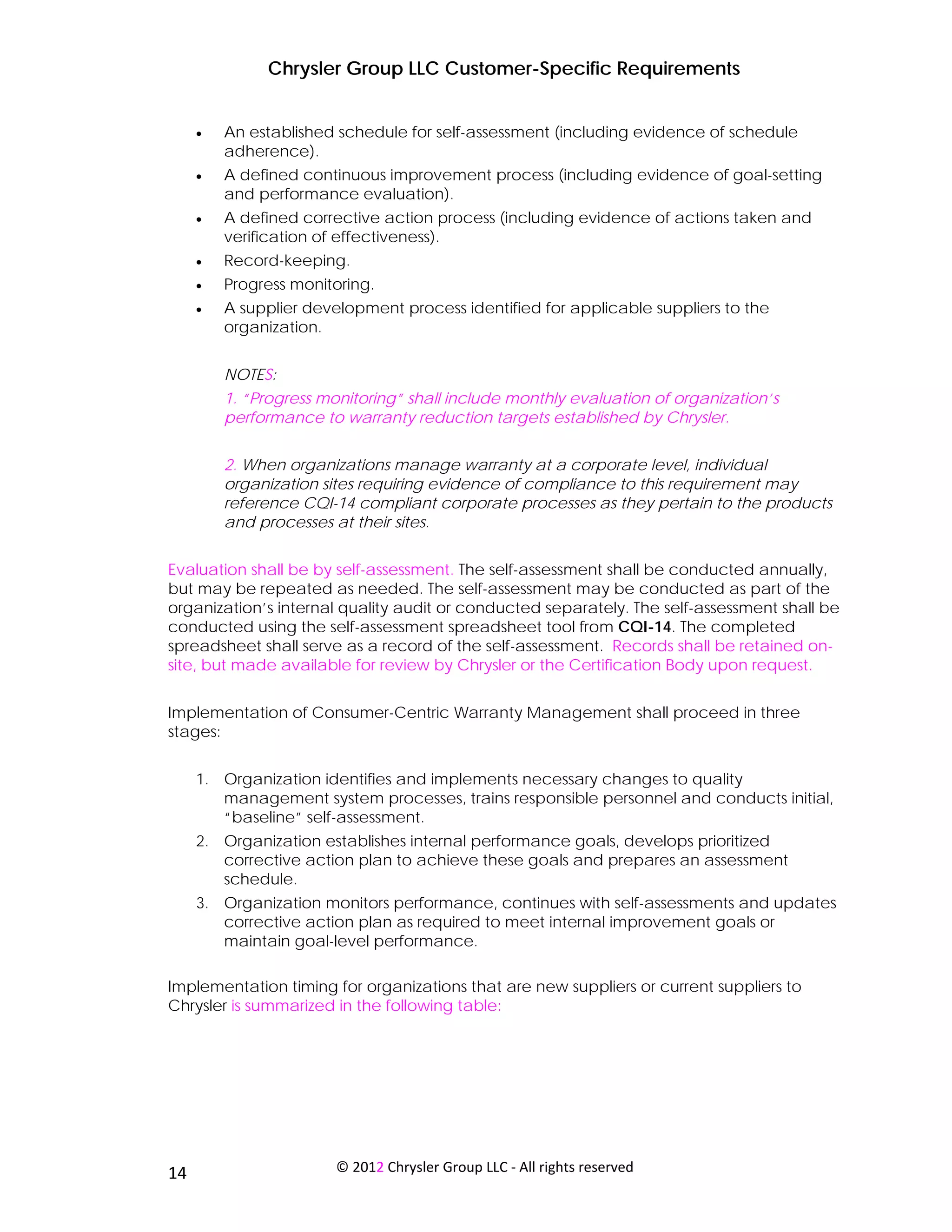 Chrysler Group LLC Customer-Specific Requirements


     •   An established schedule for self-assessment (including evidence of schedule
         adherence).
     •   A defined continuous improvement process (including evidence of goal-setting
         and performance evaluation).
     •   A defined corrective action process (including evidence of actions taken and
         verification of effectiveness).
     •   Record-keeping.
     •   Progress monitoring.
     •   A supplier development process identified for applicable suppliers to the
         organization.


         NOTES:
         1. “Progress monitoring” shall include monthly evaluation of organization’s
         performance to warranty reduction targets established by Chrysler.


         2. When organizations manage warranty at a corporate level, individual
         organization sites requiring evidence of compliance to this requirement may
         reference CQI-14 compliant corporate processes as they pertain to the products
         and processes at their sites.


Evaluation shall be by self-assessment. The self-assessment shall be conducted annually,
but may be repeated as needed. The self-assessment may be conducted as part of the
organization’s internal quality audit or conducted separately. The self-assessment shall be
conducted using the self-assessment spreadsheet tool from CQI-14. The completed
spreadsheet shall serve as a record of the self-assessment. Records shall be retained on-
site, but made available for review by Chrysler or the Certification Body upon request.


Implementation of Consumer-Centric Warranty Management shall proceed in three
stages:


     1. Organization identifies and implements necessary changes to quality
        management system processes, trains responsible personnel and conducts initial,
        “baseline” self-assessment.
     2. Organization establishes internal performance goals, develops prioritized
        corrective action plan to achieve these goals and prepares an assessment
        schedule.
     3. Organization monitors performance, continues with self-assessments and updates
        corrective action plan as required to meet internal improvement goals or
        maintain goal-level performance.

Implementation timing for organizations that are new suppliers or current suppliers to
Chrysler is summarized in the following table:




 
14                      © 2012 Chrysler Group LLC ‐ All rights reserved 
 