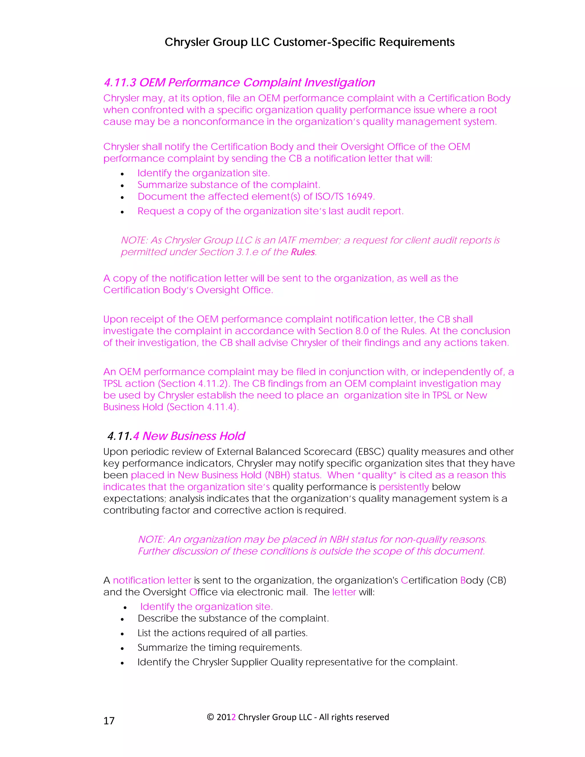 Chrysler Group LLC Customer-Specific Requirements


4.11.3 OEM Performance Complaint Investigation
Chrysler may, at its option, file an OEM performance complaint with a Certification Body
when confronted with a specific organization quality performance issue where a root
cause may be a nonconformance in the organization’s quality management system.

Chrysler shall notify the Certification Body and their Oversight Office of the OEM
performance complaint by sending the CB a notification letter that will:
     •   Identify the organization site.
     •   Summarize substance of the complaint.
     •   Document the affected element(s) of ISO/TS 16949.
     •   Request a copy of the organization site’s last audit report.


     NOTE: As Chrysler Group LLC is an IATF member; a request for client audit reports is
     permitted under Section 3.1.e of the Rules.

A copy of the notification letter will be sent to the organization, as well as the
Certification Body’s Oversight Office.


Upon receipt of the OEM performance complaint notification letter, the CB shall
investigate the complaint in accordance with Section 8.0 of the Rules. At the conclusion
of their investigation, the CB shall advise Chrysler of their findings and any actions taken.


An OEM performance complaint may be filed in conjunction with, or independently of, a
TPSL action (Section 4.11.2). The CB findings from an OEM complaint investigation may
be used by Chrysler establish the need to place an organization site in TPSL or New
Business Hold (Section 4.11.4).


4.11.4 New Business Hold
Upon periodic review of External Balanced Scorecard (EBSC) quality measures and other
key performance indicators, Chrysler may notify specific organization sites that they have
been placed in New Business Hold (NBH) status. When “quality” is cited as a reason this
indicates that the organization site’s quality performance is persistently below
expectations; analysis indicates that the organization’s quality management system is a
contributing factor and corrective action is required.


         NOTE: An organization may be placed in NBH status for non-quality reasons.
         Further discussion of these conditions is outside the scope of this document.


A notification letter is sent to the organization, the organization's Certification Body (CB)
and the Oversight Office via electronic mail. The letter will:
     •   Identify the organization site.
     •   Describe the substance of the complaint.
     •   List the actions required of all parties.
     •   Summarize the timing requirements.
     •   Identify the Chrysler Supplier Quality representative for the complaint.




 
17                       © 2012 Chrysler Group LLC ‐ All rights reserved 
 