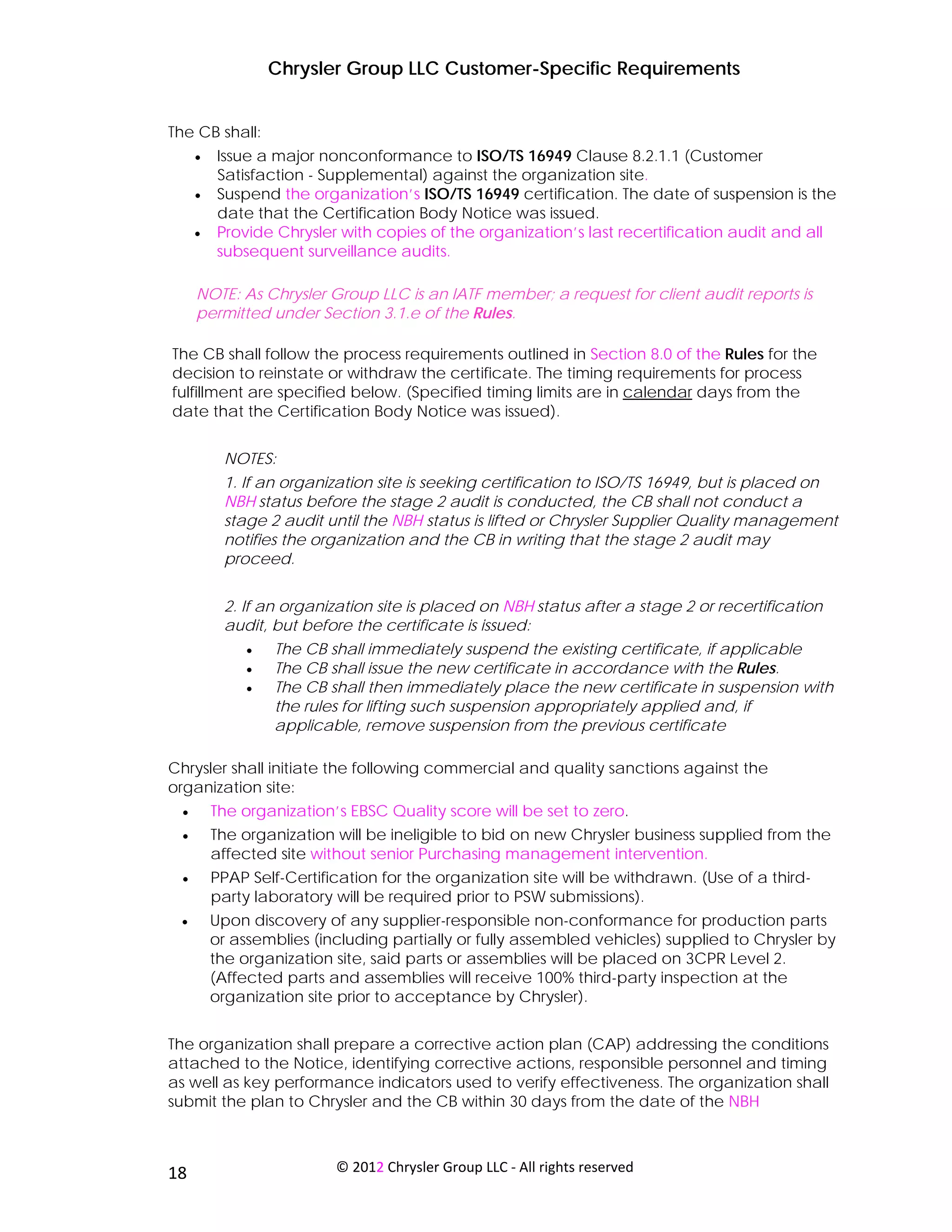 Chrysler Group LLC Customer-Specific Requirements


The CB shall:
      •   Issue a major nonconformance to ISO/TS 16949 Clause 8.2.1.1 (Customer
          Satisfaction - Supplemental) against the organization site.
      •   Suspend the organization’s ISO/TS 16949 certification. The date of suspension is the
          date that the Certification Body Notice was issued.
      •   Provide Chrysler with copies of the organization’s last recertification audit and all
          subsequent surveillance audits.

      NOTE: As Chrysler Group LLC is an IATF member; a request for client audit reports is
      permitted under Section 3.1.e of the Rules.

The CB shall follow the process requirements outlined in Section 8.0 of the Rules for the
decision to reinstate or withdraw the certificate. The timing requirements for process
fulfillment are specified below. (Specified timing limits are in calendar days from the
date that the Certification Body Notice was issued).


           NOTES:
           1. If an organization site is seeking certification to ISO/TS 16949, but is placed on
           NBH status before the stage 2 audit is conducted, the CB shall not conduct a
           stage 2 audit until the NBH status is lifted or Chrysler Supplier Quality management
           notifies the organization and the CB in writing that the stage 2 audit may
           proceed.


           2. If an organization site is placed on NBH status after a stage 2 or recertification
           audit, but before the certificate is issued:
               •   The CB shall immediately suspend the existing certificate, if applicable
               •   The CB shall issue the new certificate in accordance with the Rules.
               •   The CB shall then immediately place the new certificate in suspension with
                   the rules for lifting such suspension appropriately applied and, if
                   applicable, remove suspension from the previous certificate

Chrysler shall initiate the following commercial and quality sanctions against the
organization site:
  •       The organization’s EBSC Quality score will be set to zero.
  •       The organization will be ineligible to bid on new Chrysler business supplied from the
          affected site without senior Purchasing management intervention.
  •       PPAP Self-Certification for the organization site will be withdrawn. (Use of a third-
          party laboratory will be required prior to PSW submissions).
 •        Upon discovery of any supplier-responsible non-conformance for production parts
          or assemblies (including partially or fully assembled vehicles) supplied to Chrysler by
          the organization site, said parts or assemblies will be placed on 3CPR Level 2.
          (Affected parts and assemblies will receive 100% third-party inspection at the
          organization site prior to acceptance by Chrysler).


The organization shall prepare a corrective action plan (CAP) addressing the conditions
attached to the Notice, identifying corrective actions, responsible personnel and timing
as well as key performance indicators used to verify effectiveness. The organization shall
submit the plan to Chrysler and the CB within 30 days from the date of the NBH



 
18                         © 2012 Chrysler Group LLC ‐ All rights reserved 
 