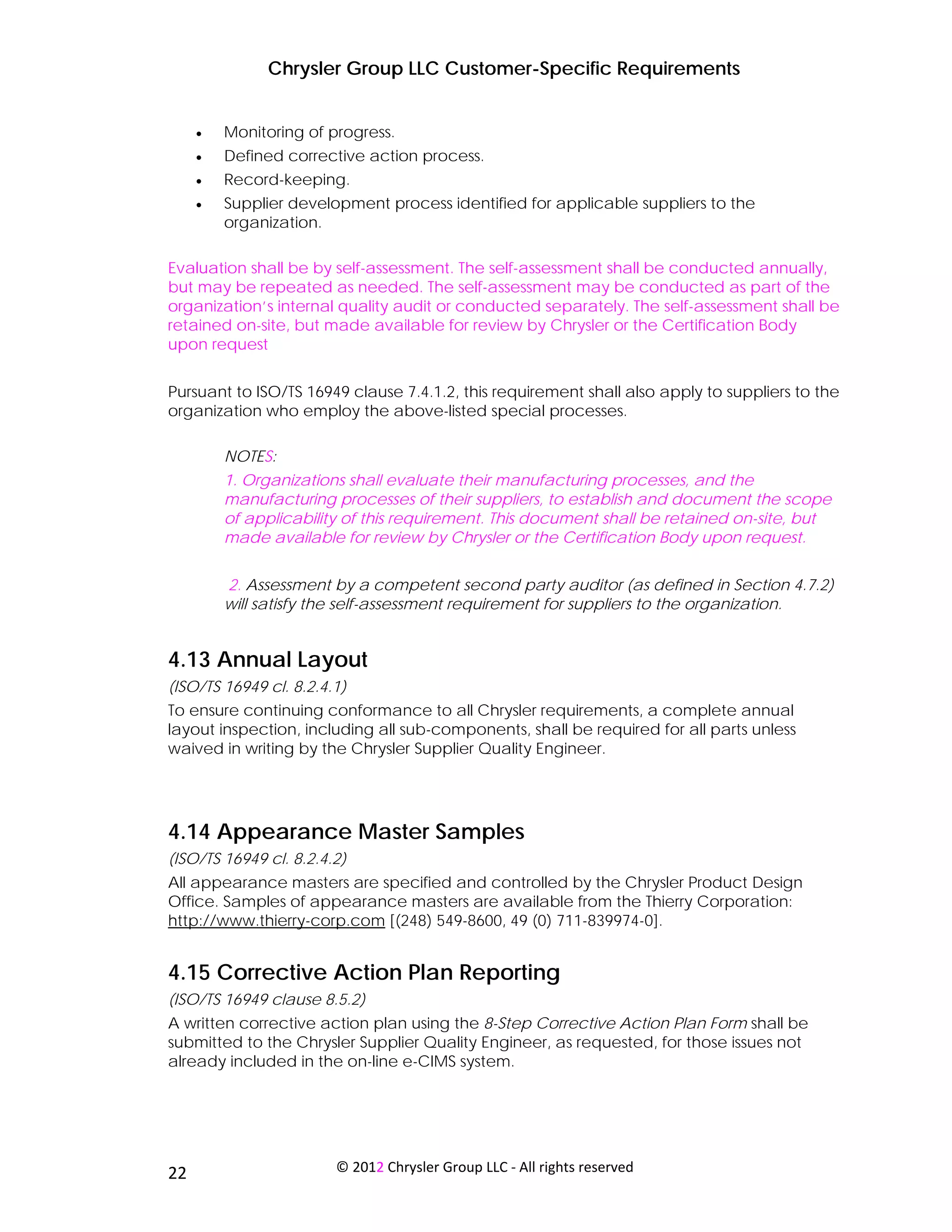 Chrysler Group LLC Customer-Specific Requirements


     •   Monitoring of progress.
     •   Defined corrective action process.
     •   Record-keeping.
     •   Supplier development process identified for applicable suppliers to the
         organization.

Evaluation shall be by self-assessment. The self-assessment shall be conducted annually,
but may be repeated as needed. The self-assessment may be conducted as part of the
organization’s internal quality audit or conducted separately. The self-assessment shall be
retained on-site, but made available for review by Chrysler or the Certification Body
upon request


Pursuant to ISO/TS 16949 clause 7.4.1.2, this requirement shall also apply to suppliers to the
organization who employ the above-listed special processes.

         NOTES:
         1. Organizations shall evaluate their manufacturing processes, and the
         manufacturing processes of their suppliers, to establish and document the scope
         of applicability of this requirement. This document shall be retained on-site, but
         made available for review by Chrysler or the Certification Body upon request.


         2. Assessment by a competent second party auditor (as defined in Section 4.7.2)
         will satisfy the self-assessment requirement for suppliers to the organization.


4.13 Annual Layout
(ISO/TS 16949 cl. 8.2.4.1)
To ensure continuing conformance to all Chrysler requirements, a complete annual
layout inspection, including all sub-components, shall be required for all parts unless
waived in writing by the Chrysler Supplier Quality Engineer.




4.14 Appearance Master Samples
(ISO/TS 16949 cl. 8.2.4.2)
All appearance masters are specified and controlled by the Chrysler Product Design
Office. Samples of appearance masters are available from the Thierry Corporation:
http://www.thierry-corp.com [(248) 549-8600, 49 (0) 711-839974-0].


4.15 Corrective Action Plan Reporting
(ISO/TS 16949 clause 8.5.2)
A written corrective action plan using the 8-Step Corrective Action Plan Form shall be
submitted to the Chrysler Supplier Quality Engineer, as requested, for those issues not
already included in the on-line e-CIMS system.




 
22                      © 2012 Chrysler Group LLC ‐ All rights reserved 
 