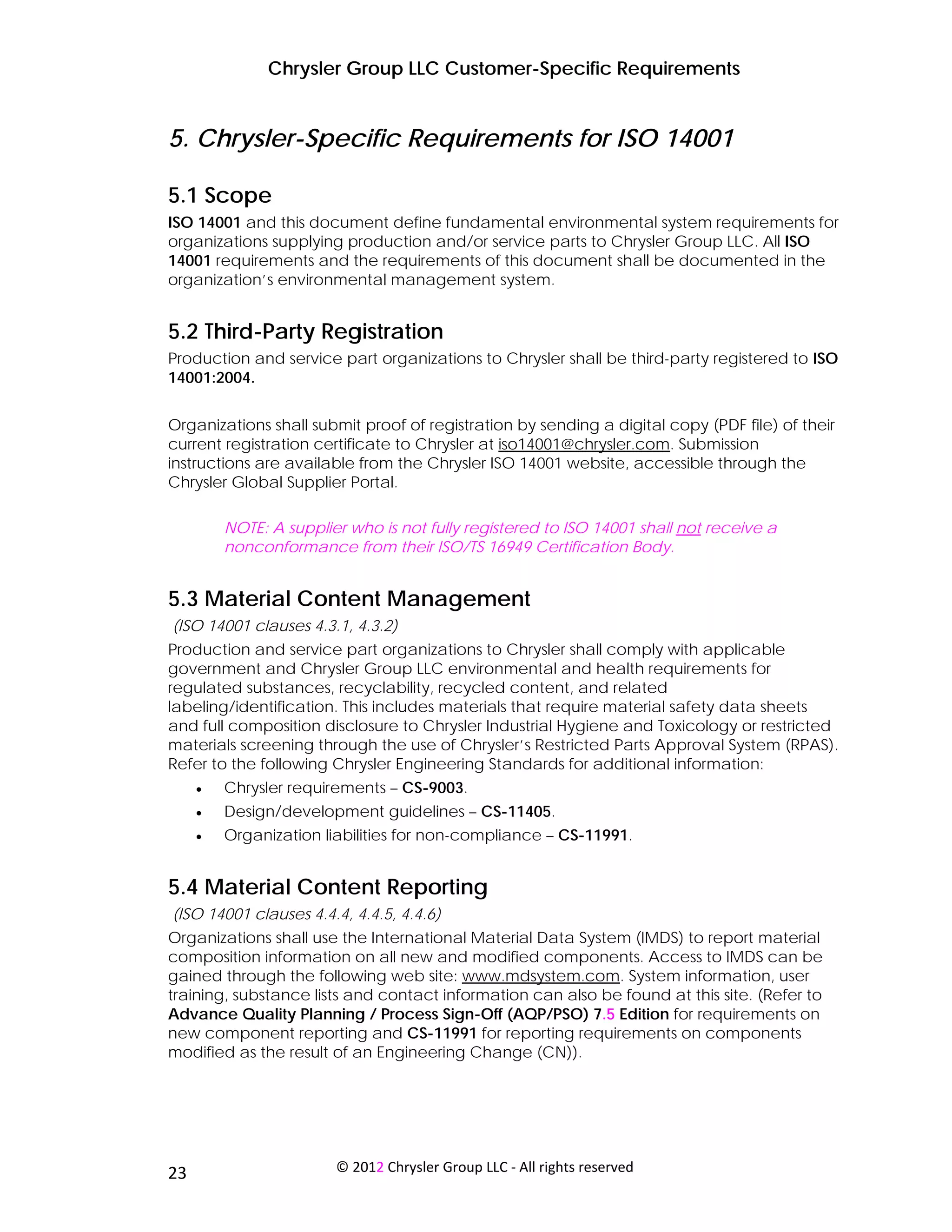 Chrysler Group LLC Customer-Specific Requirements


5. Chrysler-Specific Requirements for ISO 14001

5.1 Scope
ISO 14001 and this document define fundamental environmental system requirements for
organizations supplying production and/or service parts to Chrysler Group LLC. All ISO
14001 requirements and the requirements of this document shall be documented in the
organization’s environmental management system.


5.2 Third-Party Registration
Production and service part organizations to Chrysler shall be third-party registered to ISO
14001:2004.


Organizations shall submit proof of registration by sending a digital copy (PDF file) of their
current registration certificate to Chrysler at iso14001@chrysler.com. Submission
instructions are available from the Chrysler ISO 14001 website, accessible through the
Chrysler Global Supplier Portal.

         NOTE: A supplier who is not fully registered to ISO 14001 shall not receive a
         nonconformance from their ISO/TS 16949 Certification Body.


5.3 Material Content Management
(ISO 14001 clauses 4.3.1, 4.3.2)
Production and service part organizations to Chrysler shall comply with applicable
government and Chrysler Group LLC environmental and health requirements for
regulated substances, recyclability, recycled content, and related
labeling/identification. This includes materials that require material safety data sheets
and full composition disclosure to Chrysler Industrial Hygiene and Toxicology or restricted
materials screening through the use of Chrysler’s Restricted Parts Approval System (RPAS).
Refer to the following Chrysler Engineering Standards for additional information:
     •   Chrysler requirements – CS-9003.
     •   Design/development guidelines – CS-11405.
     •   Organization liabilities for non-compliance – CS-11991.


5.4 Material Content Reporting
(ISO 14001 clauses 4.4.4, 4.4.5, 4.4.6)
Organizations shall use the International Material Data System (IMDS) to report material
composition information on all new and modified components. Access to IMDS can be
gained through the following web site: www.mdsystem.com. System information, user
training, substance lists and contact information can also be found at this site. (Refer to
Advance Quality Planning / Process Sign-Off (AQP/PSO) 7.5 Edition for requirements on
new component reporting and CS-11991 for reporting requirements on components
modified as the result of an Engineering Change (CN)).




 
23                      © 2012 Chrysler Group LLC ‐ All rights reserved 
 