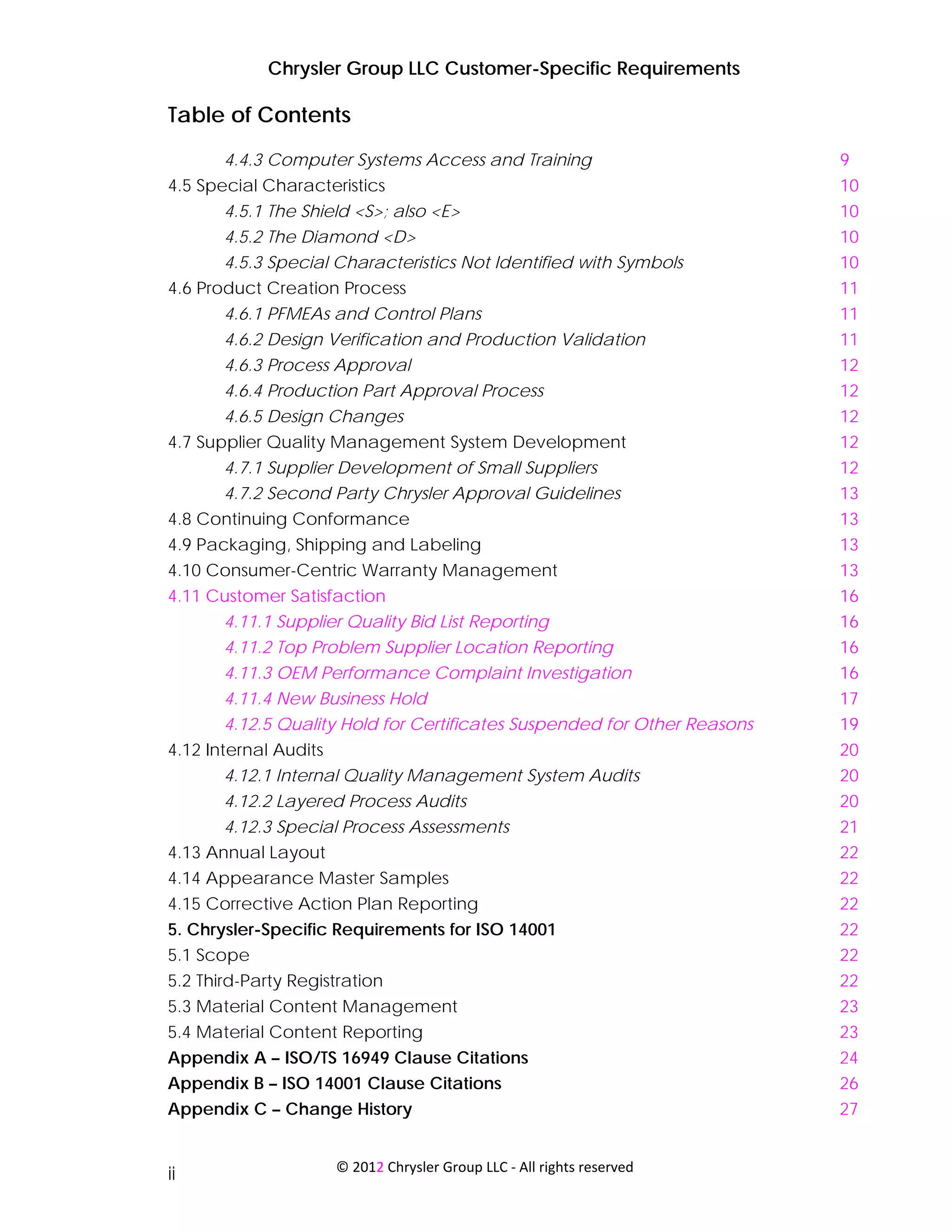 Chrysler Group LLC Customer-Specific Requirements

Table of Contents
       4.4.3 Computer Systems Access and Training                         9
4.5 Special Characteristics                                               10
       4.5.1 The Shield <S>; also <E>                                     10
       4.5.2 The Diamond <D>                                              10
       4.5.3 Special Characteristics Not Identified with Symbols          10
4.6 Product Creation Process                                              11
       4.6.1 PFMEAs and Control Plans                                     11
       4.6.2 Design Verification and Production Validation                11
       4.6.3 Process Approval                                             12
       4.6.4 Production Part Approval Process                             12
       4.6.5 Design Changes                                               12
4.7 Supplier Quality Management System Development                        12
       4.7.1 Supplier Development of Small Suppliers                      12
       4.7.2 Second Party Chrysler Approval Guidelines                    13
4.8 Continuing Conformance                                                13
4.9 Packaging, Shipping and Labeling                                      13
4.10 Consumer-Centric Warranty Management                                 13
4.11 Customer Satisfaction                                                16
      4.11.1 Supplier Quality Bid List Reporting                          16
       4.11.2 Top Problem Supplier Location Reporting                     16
       4.11.3 OEM Performance Complaint Investigation                     16
       4.11.4 New Business Hold                                           17
       4.12.5 Quality Hold for Certificates Suspended for Other Reasons   19
4.12 Internal Audits                                                      20
       4.12.1 Internal Quality Management System Audits                   20
       4.12.2 Layered Process Audits                                      20
       4.12.3 Special Process Assessments                                 21
4.13 Annual Layout                                                        22
4.14 Appearance Master Samples                                            22
4.15 Corrective Action Plan Reporting                                     22
5. Chrysler-Specific Requirements for ISO 14001                           22
5.1 Scope                                                                 22
5.2 Third-Party Registration                                              22
5.3 Material Content Management                                           23
5.4 Material Content Reporting                                            23
Appendix A – ISO/TS 16949 Clause Citations                                24
Appendix B – ISO 14001 Clause Citations                                   26
Appendix C – Change History                                               27


                       © 2012 Chrysler Group LLC ‐ All rights reserved 
ii
 