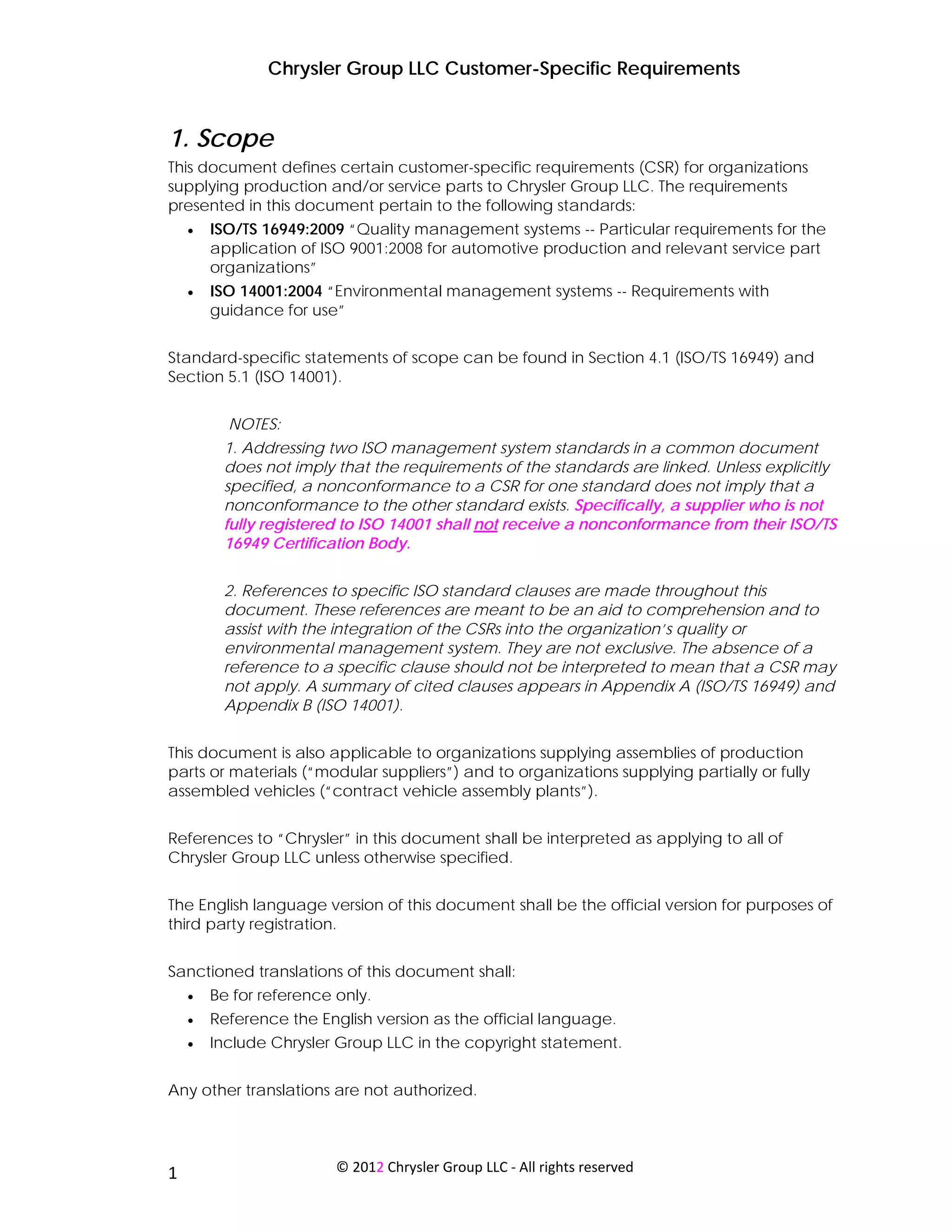 Chrysler Group LLC Customer-Specific Requirements


1. Scope
This document defines certain customer-specific requirements (CSR) for organizations
supplying production and/or service parts to Chrysler Group LLC. The requirements
presented in this document pertain to the following standards:
     •   ISO/TS 16949:2009 “Quality management systems -- Particular requirements for the
         application of ISO 9001:2008 for automotive production and relevant service part
         organizations”
     •   ISO 14001:2004 “Environmental management systems -- Requirements with
         guidance for use”


Standard-specific statements of scope can be found in Section 4.1 (ISO/TS 16949) and
Section 5.1 (ISO 14001).


              NOTES:
          1. Addressing two ISO management system standards in a common document
          does not imply that the requirements of the standards are linked. Unless explicitly
          specified, a nonconformance to a CSR for one standard does not imply that a
          nonconformance to the other standard exists. Specifically, a supplier who is not
          fully registered to ISO 14001 shall not receive a nonconformance from their ISO/TS
          16949 Certification Body.


          2. References to specific ISO standard clauses are made throughout this
          document. These references are meant to be an aid to comprehension and to
          assist with the integration of the CSRs into the organization’s quality or
          environmental management system. They are not exclusive. The absence of a
          reference to a specific clause should not be interpreted to mean that a CSR may
          not apply. A summary of cited clauses appears in Appendix A (ISO/TS 16949) and
          Appendix B (ISO 14001).


This document is also applicable to organizations supplying assemblies of production
parts or materials (“modular suppliers”) and to organizations supplying partially or fully
assembled vehicles (“contract vehicle assembly plants”).


References to “Chrysler” in this document shall be interpreted as applying to all of
Chrysler Group LLC unless otherwise specified.


The English language version of this document shall be the official version for purposes of
third party registration.


Sanctioned translations of this document shall:
     •   Be for reference only.
     •   Reference the English version as the official language.
     •   Include Chrysler Group LLC in the copyright statement.


Any other translations are not authorized.



 
1                         © 2012 Chrysler Group LLC ‐ All rights reserved 
 