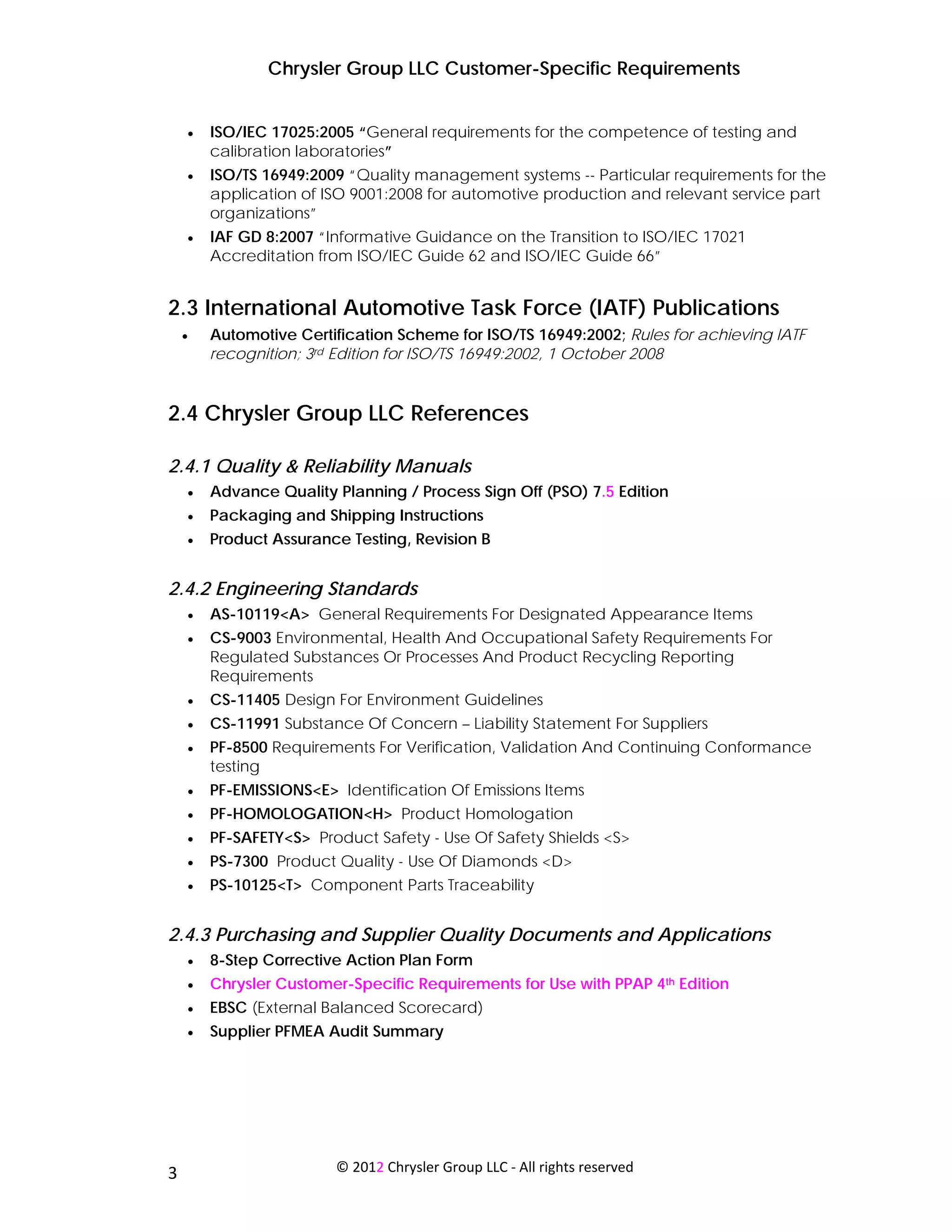 Chrysler Group LLC Customer-Specific Requirements


     •   ISO/IEC 17025:2005 “General requirements for the competence of testing and
         calibration laboratories”
     •   ISO/TS 16949:2009 “Quality management systems -- Particular requirements for the
         application of ISO 9001:2008 for automotive production and relevant service part
         organizations”
     •   IAF GD 8:2007 “Informative Guidance on the Transition to ISO/IEC 17021
         Accreditation from ISO/IEC Guide 62 and ISO/IEC Guide 66”


2.3 International Automotive Task Force (IATF) Publications
     •   Automotive Certification Scheme for ISO/TS 16949:2002; Rules for achieving IATF
         recognition; 3rd Edition for ISO/TS 16949:2002, 1 October 2008


2.4 Chrysler Group LLC References

2.4.1 Quality & Reliability Manuals
     •   Advance Quality Planning / Process Sign Off (PSO) 7.5 Edition
     •   Packaging and Shipping Instructions
     •   Product Assurance Testing, Revision B


2.4.2 Engineering Standards
     •   AS-10119<A> General Requirements For Designated Appearance Items
     •   CS-9003 Environmental, Health And Occupational Safety Requirements For
         Regulated Substances Or Processes And Product Recycling Reporting
         Requirements
     •   CS-11405 Design For Environment Guidelines
     •   CS-11991 Substance Of Concern – Liability Statement For Suppliers
     •   PF-8500 Requirements For Verification, Validation And Continuing Conformance
         testing
     •   PF-EMISSIONS<E> Identification Of Emissions Items
     •   PF-HOMOLOGATION<H> Product Homologation
     •   PF-SAFETY<S> Product Safety - Use Of Safety Shields <S>
     •   PS-7300 Product Quality - Use Of Diamonds <D>
     •   PS-10125<T> Component Parts Traceability


2.4.3 Purchasing and Supplier Quality Documents and Applications
     •   8-Step Corrective Action Plan Form
     •   Chrysler Customer-Specific Requirements for Use with PPAP 4th Edition
     •   EBSC (External Balanced Scorecard)
     •   Supplier PFMEA Audit Summary




 
3                        © 2012 Chrysler Group LLC ‐ All rights reserved 
 