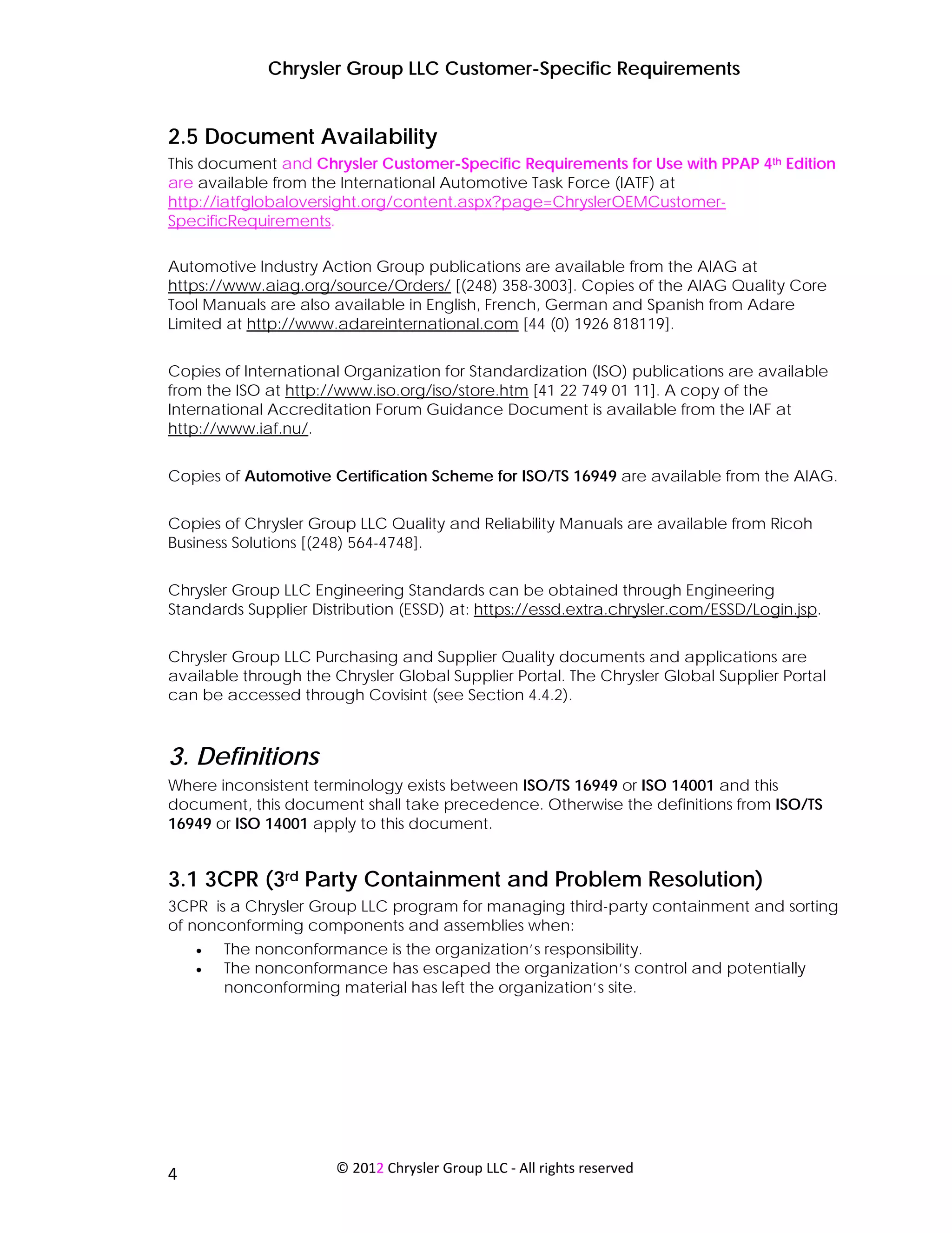 Chrysler Group LLC Customer-Specific Requirements


2.5 Document Availability
This document and Chrysler Customer-Specific Requirements for Use with PPAP 4th Edition
are available from the International Automotive Task Force (IATF) at
http://iatfglobaloversight.org/content.aspx?page=ChryslerOEMCustomer-
SpecificRequirements.

Automotive Industry Action Group publications are available from the AIAG at
https://www.aiag.org/source/Orders/ [(248) 358-3003]. Copies of the AIAG Quality Core
Tool Manuals are also available in English, French, German and Spanish from Adare
Limited at http://www.adareinternational.com [44 (0) 1926 818119].


Copies of International Organization for Standardization (ISO) publications are available
from the ISO at http://www.iso.org/iso/store.htm [41 22 749 01 11]. A copy of the
International Accreditation Forum Guidance Document is available from the IAF at
http://www.iaf.nu/.


Copies of Automotive Certification Scheme for ISO/TS 16949 are available from the AIAG.


Copies of Chrysler Group LLC Quality and Reliability Manuals are available from Ricoh
Business Solutions [(248) 564-4748].


Chrysler Group LLC Engineering Standards can be obtained through Engineering
Standards Supplier Distribution (ESSD) at: https://essd.extra.chrysler.com/ESSD/Login.jsp.


Chrysler Group LLC Purchasing and Supplier Quality documents and applications are
available through the Chrysler Global Supplier Portal. The Chrysler Global Supplier Portal
can be accessed through Covisint (see Section 4.4.2).



3. Definitions
Where inconsistent terminology exists between ISO/TS 16949 or ISO 14001 and this
document, this document shall take precedence. Otherwise the definitions from ISO/TS
16949 or ISO 14001 apply to this document.


3.1 3CPR (3rd Party Containment and Problem Resolution)
3CPR is a Chrysler Group LLC program for managing third-party containment and sorting
of nonconforming components and assemblies when:
     •   The nonconformance is the organization’s responsibility.
     •   The nonconformance has escaped the organization’s control and potentially
         nonconforming material has left the organization’s site.




 
4                      © 2012 Chrysler Group LLC ‐ All rights reserved 
 