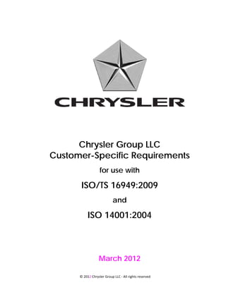 Chrysler Group LLC
Customer-Specific Requirements
                   for use with

       ISO/TS 16949:2009
                           and

           ISO 14001:2004



                  March 2012

      © 2012 Chrysler Group LLC ‐ All rights reserved 
 