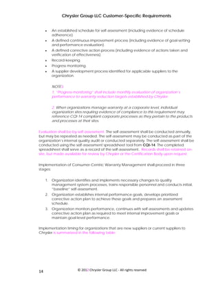 Chrysler Group LLC Customer-Specific Requirements


     •   An established schedule for self-assessment (including evidence of schedule
         adherence).
     •   A defined continuous improvement process (including evidence of goal-setting
         and performance evaluation).
     •   A defined corrective action process (including evidence of actions taken and
         verification of effectiveness).
     •   Record-keeping.
     •   Progress monitoring.
     •   A supplier development process identified for applicable suppliers to the
         organization.


         NOTES:
         1. “Progress monitoring” shall include monthly evaluation of organization’s
         performance to warranty reduction targets established by Chrysler.


         2. When organizations manage warranty at a corporate level, individual
         organization sites requiring evidence of compliance to this requirement may
         reference CQI-14 compliant corporate processes as they pertain to the products
         and processes at their sites.


Evaluation shall be by self-assessment. The self-assessment shall be conducted annually,
but may be repeated as needed. The self-assessment may be conducted as part of the
organization’s internal quality audit or conducted separately. The self-assessment shall be
conducted using the self-assessment spreadsheet tool from CQI-14. The completed
spreadsheet shall serve as a record of the self-assessment. Records shall be retained on-
site, but made available for review by Chrysler or the Certification Body upon request.


Implementation of Consumer-Centric Warranty Management shall proceed in three
stages:


     1. Organization identifies and implements necessary changes to quality
        management system processes, trains responsible personnel and conducts initial,
        “baseline” self-assessment.
     2. Organization establishes internal performance goals, develops prioritized
        corrective action plan to achieve these goals and prepares an assessment
        schedule.
     3. Organization monitors performance, continues with self-assessments and updates
        corrective action plan as required to meet internal improvement goals or
        maintain goal-level performance.

Implementation timing for organizations that are new suppliers or current suppliers to
Chrysler is summarized in the following table:




 
14                      © 2012 Chrysler Group LLC ‐ All rights reserved 
 