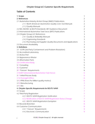 Chrysler Group LLC Customer-Specific Requirements

Table of Contents
1. Scope                                                                  1
2. References                                                             2
2.1 Automotive Industry Action Group (AIAG) Publications                  2
       2.1.1 North American Automotive Quality Core Tool Manuals          2
       2.1.2 Quality Manuals                                              2
2.2 ISO, ISO/IEC & ISO/TS Standards; IAF Guidance Document                2
2.3 International Automotive Task Force (IATF) Publications               3
2.4 Chrysler Group LLC References                                         3
       2.4.1 Quality & Reliability Manuals                                3
       2.4.2 Engineering Standards                                        3
       2.4.3 Purchasing and Supplier Quality Documents and Applications   3
2.5 Document Availability                                                 3
3. Definitions                                                            4
3.1 3CPR (3rd Party Containment and Problem Resolution)                   4
3.2 Accredited Laboratory                                                 4
3.3 Active Part                                                           4
3.4 Appearance Master                                                     5
3.5 Aftermarket Parts                                                     5
3.6 Certification Body                                                    5
3.7 Consulting                                                            5
3.8 Customer                                                              5
3.9 “Forever” Requirements                                                6
3.10 IATF (International Automotive Task Force)                           6
3.11 Initial Process Study                                                6
3.12 Oversight Office                                                     6
3.13 PPM (Parts Per Million quality metrics)                              6
3.14 Manufacturing                                                        7
3.15 Site                                                                 7
4. Chrysler-Specific Requirements for ISO/TS 16949                        7
4.1 Scope                                                                 7
4.2 Third-Party Registration                                              7
        4.2.1 ISO/TS 16949 Registration Verification                      7
       4.2.2 Notification of ISO/TS 16949 Registration Status Change      7
       4.2.3 ISO/TS 16949 Registration Exemption                          8
4.3 Records Retention                                                     8
4.4 Customer Communication                                                8
      4.4.1 “Forever” Requirements                                        9
       4.4.2 Electronic Communication                                     9


                      © 2012 Chrysler Group LLC ‐ All rights reserved 
i
 