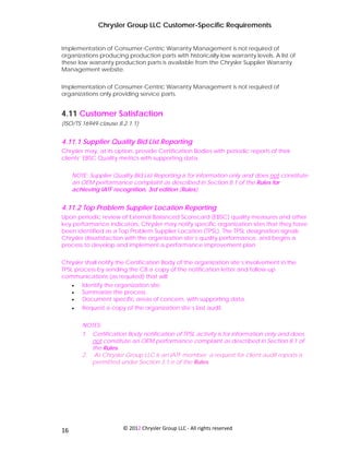 Chrysler Group LLC Customer-Specific Requirements


Implementation of Consumer-Centric Warranty Management is not required of
organizations producing production parts with historically-low warranty levels. A list of
these low warranty production parts is available from the Chrysler Supplier Warranty
Management website.


Implementation of Consumer-Centric Warranty Management is not required of
organizations only providing service parts.


4.11 Customer Satisfaction
(ISO/TS 16949 clause 8.2.1.1)


4.11.1 Supplier Quality Bid List Reporting
Chrysler may, at its option, provide Certification Bodies with periodic reports of their
clients’ EBSC Quality metrics with supporting data.


     NOTE: Supplier Quality Bid List Reporting is for information only and does not constitute
     an OEM performance complaint as described in Section 8.1 of the Rules for
     achieving IATF recognition, 3rd edition (Rules).


4.11.2 Top Problem Supplier Location Reporting
Upon periodic review of External Balanced Scorecard (EBSC) quality measures and other
key performance indicators, Chrysler may notify specific organization sites that they have
been identified as a Top Problem Supplier Location (TPSL). The TPSL designation signals
Chrysler dissatisfaction with the organization site’s quality performance, and begins a
process to develop and implement a performance improvement plan.


Chrysler shall notify the Certification Body of the organization site’s involvement in the
TPSL process by sending the CB a copy of the notification letter and follow-up
communications (as required) that will:
     •   Identify the organization site.
     •   Summarize the process.
     •   Document specific areas of concern, with supporting data.
     •   Request a copy of the organization site’s last audit.


         NOTES:
         1. Certification Body notification of TPSL activity is for information only and does
            not constitute an OEM performance complaint as described in Section 8.1 of
            the Rules.
         2. As Chrysler Group LLC is an IATF member; a request for client audit reports is
            permitted under Section 3.1.e of the Rules.




 
16                      © 2012 Chrysler Group LLC ‐ All rights reserved 
 