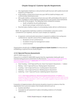 Chrysler Group LLC Customer-Specific Requirements


     •   The organization shall have a documented audit structure with auditor level and
         frequency of inspection.
     •   PCAs shall be conducted at least once per shift for build techniques and
         craftsmanship related processes.
     •   EPV audits shall be conducted at least once per shift, preferably at the start of
         shift. Compliance charts shall be completed once per quarter and maintained
         for the life of the program. The following metrics should be included:
             o    Audit completion by all auditing layers.
             o    By-item percentage conformance by area.
     •   Reaction plans shall be in place to immediately resolve all non-conformances.

     NOTE: The organization shall show evidence of immediate corrective action,
     containment (as required), and root cause analysis (as required).

     •   A separate communication procedure is required to address reoccurring non-
         conformances. Specific areas of focus shall include the following:
             o    Resolution of non-conformances
             o    Escalation of issue for management review
             o    Lessons learned


Organizations should refer to CQI-8: Layered Process Audits Guideline for instruction on
establishing a Layered Process Audit program.


4.12.3 Special Process Assessments
(ISO/TS 16949 clause 8.2.2.2)
Clause 8.2.2.2 of ISO/TS 16949:2009 requires that the organization shall audit each
manufacturing process to determine its effectiveness. Organizations shall evaluate the
effectiveness of each of the applicable special processes listed below with the
associated AIAG manual:
     •   Heat Treating – CQI-9 Special Process: Heat Treat System Assessment, 3rd Edition
     •   Plating – CQI-11 Special Process: Plating System Assessment
     •   Coating – CQI-12 Special Process: Coating System Assessment
     •   Welding – CQI-15 Special Process: Welding System Assessment
     •   Soldering – CQI-17 Special Process: Soldering System Assesment


         NOTE: CQI-9 Special Process: Heat Treat System Assessment, 3rd Edition was
         published by AIAG in November, 2011. The required implementation date for use
         of the 3rd Edition is October 1, 2012. In the interim, suppliers may use either the 2nd
         Edition or the 3rd Edition.


Evaluation of implementation effectiveness should be based on evidence that the
organization has a process in place that includes elements such as:
     •   Auditors identified.
     •   Schedule for self-assessment in place (including evidence of schedule
         adherence).


 
21                       © 2012 Chrysler Group LLC ‐ All rights reserved 
 