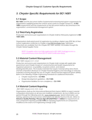 Chrysler Group LLC Customer-Specific Requirements


5. Chrysler-Specific Requirements for ISO 14001

5.1 Scope
ISO 14001 and this document define fundamental environmental system requirements for
organizations supplying production and/or service parts to Chrysler Group LLC. All ISO
14001 requirements and the requirements of this document shall be documented in the
organization’s environmental management system.


5.2 Third-Party Registration
Production and service part organizations to Chrysler shall be third-party registered to ISO
14001:2004.


Organizations shall submit proof of registration by sending a digital copy (PDF file) of their
current registration certificate to Chrysler at iso14001@chrysler.com. Submission
instructions are available from the Chrysler ISO 14001 website, accessible through the
Chrysler Global Supplier Portal.

         NOTE: A supplier who is not fully registered to ISO 14001 shall not receive a
         nonconformance from their ISO/TS 16949 Certification Body.


5.3 Material Content Management
(ISO 14001 clauses 4.3.1, 4.3.2)
Production and service part organizations to Chrysler shall comply with applicable
government and Chrysler Group LLC environmental and health requirements for
regulated substances, recyclability, recycled content, and related
labeling/identification. This includes materials that require material safety data sheets
and full composition disclosure to Chrysler Industrial Hygiene and Toxicology or restricted
materials screening through the use of Chrysler’s Restricted Parts Approval System (RPAS).
Refer to the following Chrysler Engineering Standards for additional information:
     •   Chrysler requirements – CS-9003.
     •   Design/development guidelines – CS-11405.
     •   Organization liabilities for non-compliance – CS-11991.


5.4 Material Content Reporting
(ISO 14001 clauses 4.4.4, 4.4.5, 4.4.6)
Organizations shall use the International Material Data System (IMDS) to report material
composition information on all new and modified components. Access to IMDS can be
gained through the following web site: www.mdsystem.com. System information, user
training, substance lists and contact information can also be found at this site. (Refer to
Advance Quality Planning / Process Sign-Off (AQP/PSO) 7.5 Edition for requirements on
new component reporting and CS-11991 for reporting requirements on components
modified as the result of an Engineering Change (CN)).




 
23                      © 2012 Chrysler Group LLC ‐ All rights reserved 
 
