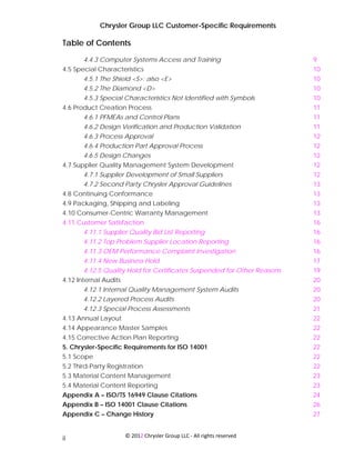 Chrysler Group LLC Customer-Specific Requirements

Table of Contents
       4.4.3 Computer Systems Access and Training                         9
4.5 Special Characteristics                                               10
       4.5.1 The Shield <S>; also <E>                                     10
       4.5.2 The Diamond <D>                                              10
       4.5.3 Special Characteristics Not Identified with Symbols          10
4.6 Product Creation Process                                              11
       4.6.1 PFMEAs and Control Plans                                     11
       4.6.2 Design Verification and Production Validation                11
       4.6.3 Process Approval                                             12
       4.6.4 Production Part Approval Process                             12
       4.6.5 Design Changes                                               12
4.7 Supplier Quality Management System Development                        12
       4.7.1 Supplier Development of Small Suppliers                      12
       4.7.2 Second Party Chrysler Approval Guidelines                    13
4.8 Continuing Conformance                                                13
4.9 Packaging, Shipping and Labeling                                      13
4.10 Consumer-Centric Warranty Management                                 13
4.11 Customer Satisfaction                                                16
      4.11.1 Supplier Quality Bid List Reporting                          16
       4.11.2 Top Problem Supplier Location Reporting                     16
       4.11.3 OEM Performance Complaint Investigation                     16
       4.11.4 New Business Hold                                           17
       4.12.5 Quality Hold for Certificates Suspended for Other Reasons   19
4.12 Internal Audits                                                      20
       4.12.1 Internal Quality Management System Audits                   20
       4.12.2 Layered Process Audits                                      20
       4.12.3 Special Process Assessments                                 21
4.13 Annual Layout                                                        22
4.14 Appearance Master Samples                                            22
4.15 Corrective Action Plan Reporting                                     22
5. Chrysler-Specific Requirements for ISO 14001                           22
5.1 Scope                                                                 22
5.2 Third-Party Registration                                              22
5.3 Material Content Management                                           23
5.4 Material Content Reporting                                            23
Appendix A – ISO/TS 16949 Clause Citations                                24
Appendix B – ISO 14001 Clause Citations                                   26
Appendix C – Change History                                               27


                       © 2012 Chrysler Group LLC ‐ All rights reserved 
ii
 