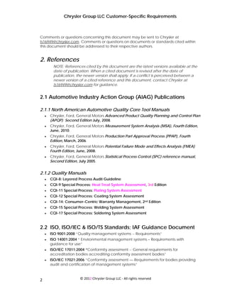 Chrysler Group LLC Customer-Specific Requirements



Comments or questions concerning this document may be sent to Chrysler at
ts16949@chrysler.com. Comments or questions on documents or standards cited within
this document should be addressed to their respective authors.


2. References
          NOTE: References cited by this document are the latest versions available at the
          date of publication. When a cited document is revised after the date of
          publication, the newer version shall apply. If a conflict is perceived between a
          newer version of a cited reference and this document, contact Chrysler at
          ts16949@chrysler.com for guidance.


2.1 Automotive Industry Action Group (AIAG) Publications

2.1.1 North American Automotive Quality Core Tool Manuals
     •   Chrysler, Ford, General Motors Advanced Product Quality Planning and Control Plan
         (APQP): Second Edition July, 2008.
     •   Chrysler, Ford, General Motors Measurement System Analysis (MSA), Fourth Edition,
         June, 2010.
     •   Chrysler, Ford, General Motors Production Part Approval Process (PPAP), Fourth
         Edition, March, 2006.
     •   Chrysler, Ford, General Motors Potential Failure Mode and Effects Analysis (FMEA)
         Fourth Edition, June, 2008.
     •   Chrysler, Ford, General Motors Statistical Process Control (SPC) reference manual,
         Second Edition, July 2005.


2.1.2 Quality Manuals
     •   CQI-8: Layered Process Audit Guideline
     •   CQI-9 Special Process: Heat Treat System Assessment, 3rd Edition
     •   CQI-11 Special Process: Plating System Assessment
     •   CQI-12 Special Process: Coating System Assessment
     •   CQI-14: Consumer-Centric Warranty Management, 2nd Edition
     •   CQI-15 Special Process: Welding System Assessment
     •   CQI-17 Special Process: Soldering System Assessment


2.2 ISO, ISO/IEC & ISO/TS Standards; IAF Guidance Document
     •   ISO 9001:2008 “Quality management systems -- Requirements”
     •   ISO 14001:2004 “ Environmental management systems – Requirements with
         guidance for use”
     •   ISO/IEC 17011:2004 “Conformity assessment -- General requirements for
         accreditation bodies accrediting conformity assessment bodies”
     •   ISO/IEC 17021:2006 “Conformity assessment — Requirements for bodies providing
         audit and certification of management systems”


 
2                        © 2012 Chrysler Group LLC ‐ All rights reserved 
 