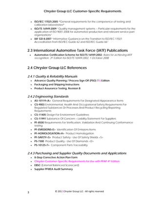 Chrysler Group LLC Customer-Specific Requirements


     •   ISO/IEC 17025:2005 “General requirements for the competence of testing and
         calibration laboratories”
     •   ISO/TS 16949:2009 “Quality management systems -- Particular requirements for the
         application of ISO 9001:2008 for automotive production and relevant service part
         organizations”
     •   IAF GD 8:2007 “Informative Guidance on the Transition to ISO/IEC 17021
         Accreditation from ISO/IEC Guide 62 and ISO/IEC Guide 66”


2.3 International Automotive Task Force (IATF) Publications
     •   Automotive Certification Scheme for ISO/TS 16949:2002; Rules for achieving IATF
         recognition; 3rd Edition for ISO/TS 16949:2002, 1 October 2008


2.4 Chrysler Group LLC References

2.4.1 Quality & Reliability Manuals
     •   Advance Quality Planning / Process Sign Off (PSO) 7.5 Edition
     •   Packaging and Shipping Instructions
     •   Product Assurance Testing, Revision B


2.4.2 Engineering Standards
     •   AS-10119<A> General Requirements For Designated Appearance Items
     •   CS-9003 Environmental, Health And Occupational Safety Requirements For
         Regulated Substances Or Processes And Product Recycling Reporting
         Requirements
     •   CS-11405 Design For Environment Guidelines
     •   CS-11991 Substance Of Concern – Liability Statement For Suppliers
     •   PF-8500 Requirements For Verification, Validation And Continuing Conformance
         testing
     •   PF-EMISSIONS<E> Identification Of Emissions Items
     •   PF-HOMOLOGATION<H> Product Homologation
     •   PF-SAFETY<S> Product Safety - Use Of Safety Shields <S>
     •   PS-7300 Product Quality - Use Of Diamonds <D>
     •   PS-10125<T> Component Parts Traceability


2.4.3 Purchasing and Supplier Quality Documents and Applications
     •   8-Step Corrective Action Plan Form
     •   Chrysler Customer-Specific Requirements for Use with PPAP 4th Edition
     •   EBSC (External Balanced Scorecard)
     •   Supplier PFMEA Audit Summary




 
3                        © 2012 Chrysler Group LLC ‐ All rights reserved 
 