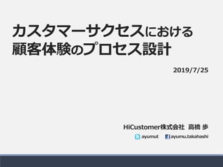 カスタマーサクセスにおける
顧客体験のプロセス設計
HiCustomer株式会社 高橋 歩
ayumut ayumu.takahashi
2019/7/25
 