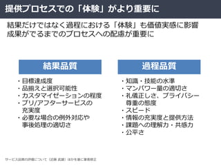 提供プロセスでの「体験」がより重要に
結果だけではなく過程における「体験」も価値実感に影響
成果がでるまでのプロセスへの配慮が重要に
・目標達成度
・品揃えと選択可能性
・カスタマイゼーションの程度
・プリ/アフターサービスの
充実度
・必要な場合の例外対応や
事後処理の適切さ
・知識・技能の水準
・マンパワー量の適切さ
・礼儀正しさ、プライバシー
尊重の態度
・スピード
・情報の充実度と提供方法
・課題への理解力・共感力
・公平さ
結果品質 過程品質
サービス品質の評価について（近藤 武雄）ほかを基に筆者修正
 