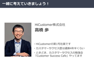 一緒に考えていきましょう！
高橋 歩
HiCustomer株式会社
・HiCustomerの第1号社員です
・カスタマーサクセス歴は通算4年半くらい
・ときどき、カスタマーサクセスの勉強会
「Customer Success Cafe」やってます
 