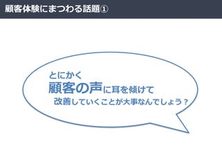 顧客体験にまつわる話題①
とにかく
顧客の声に耳を傾けて
改善していくことが大事なんでしょう？
 