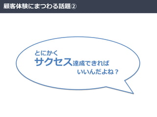 顧客体験にまつわる話題②
とにかく
サクセス達成できれば
いいんだよね？
 