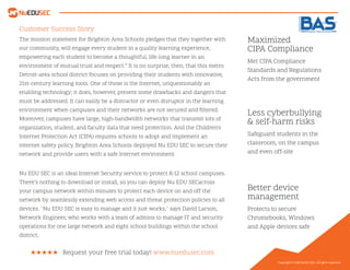 Customer Success Story
Less cyberbullying
& self-harm risks
Better device
management
Maximized
CIPA Compliance
Safeguard students in the
classroom, on the campus
and even off-site
Protects to secure
Chromebooks, Windows
and Apple devices safe
Met CIPA Compliance
Standards and Regulations
Acts from the government
Request your free trial today! www.nuedusec.com
Copyright © 2019 NuEDU SEC. All rights reserved.
The mission statement for Brighton Area Schools pledges that they together with
our community, will engage every student in a quality learning experience,
empowering each student to become a thoughtful, life-long learner in an
environment of mutual trust and respect.” It is no surprise, then, that this metro
Detroit-area school district focuses on providing their students with innovative,
21st-century learning tools. One of those is the Internet, unquestionably an
enabling technology; it does, however, present some drawbacks and dangers that
must be addressed. It can easily be a distractor or even disruptor in the learning
environment when campuses and their networks are not secured and ﬁltered.
Moreover, campuses have large, high-bandwidth networks that transmit lots of
organization, student, and faculty data that need protection. And the Children's
Internet Protection Act (CIPA) requires schools to adopt and implement an
internet safety policy. Brighton Area Schools deployed Nu EDU SEC to secure their
network and provide users with a safe Internet environment.
Nu EDU SEC is an ideal Internet Security service to protect K-12 school campuses.
There’s nothing to download or install, so you can deploy Nu EDU SECacross
your campus network within minutes to protect each device on and off the
network by seamlessly extending web access and threat protection policies to all
devices. “Nu EDU SEC is easy to manage and it just works,” says David Larson,
Network Engineer, who works with a team of admins to manage IT and security
operations for one large network and eight school buildings within the school
district.
 