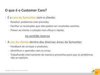 O que é o Customer Care?
Copyright © 2016 Symantec Corporation
3
• É a cara da Symantec com o cliente:
– Resolver problemas com precisão;
– Facilitar as resoluções que não podem ser resolvidas sozinho;
– Prover ao cliente a solução mais eficaz e rápida;
no sentido inverso
• A voz do cliente dentro das diversas áreas da Symantec
– Feedback de serviços e produtos;
– Identificar e aprender com os erros;
– Trabalhando internamente de maneira preventiva para que os problemas
não se repitam;
 
