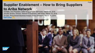 Supplier Enablement – How to Bring Suppliers
to Ariba Network
Val Blatt, Vice President, Seller Engagement, SAP Ariba / March 16, 2016
Jennifer Sinatra, Director, Network Enablement, SAP Ariba / March 16, 2016
Jin Gao, Procurement Business Analyst, Avery Dennison / March 16, 2016
Public
 
